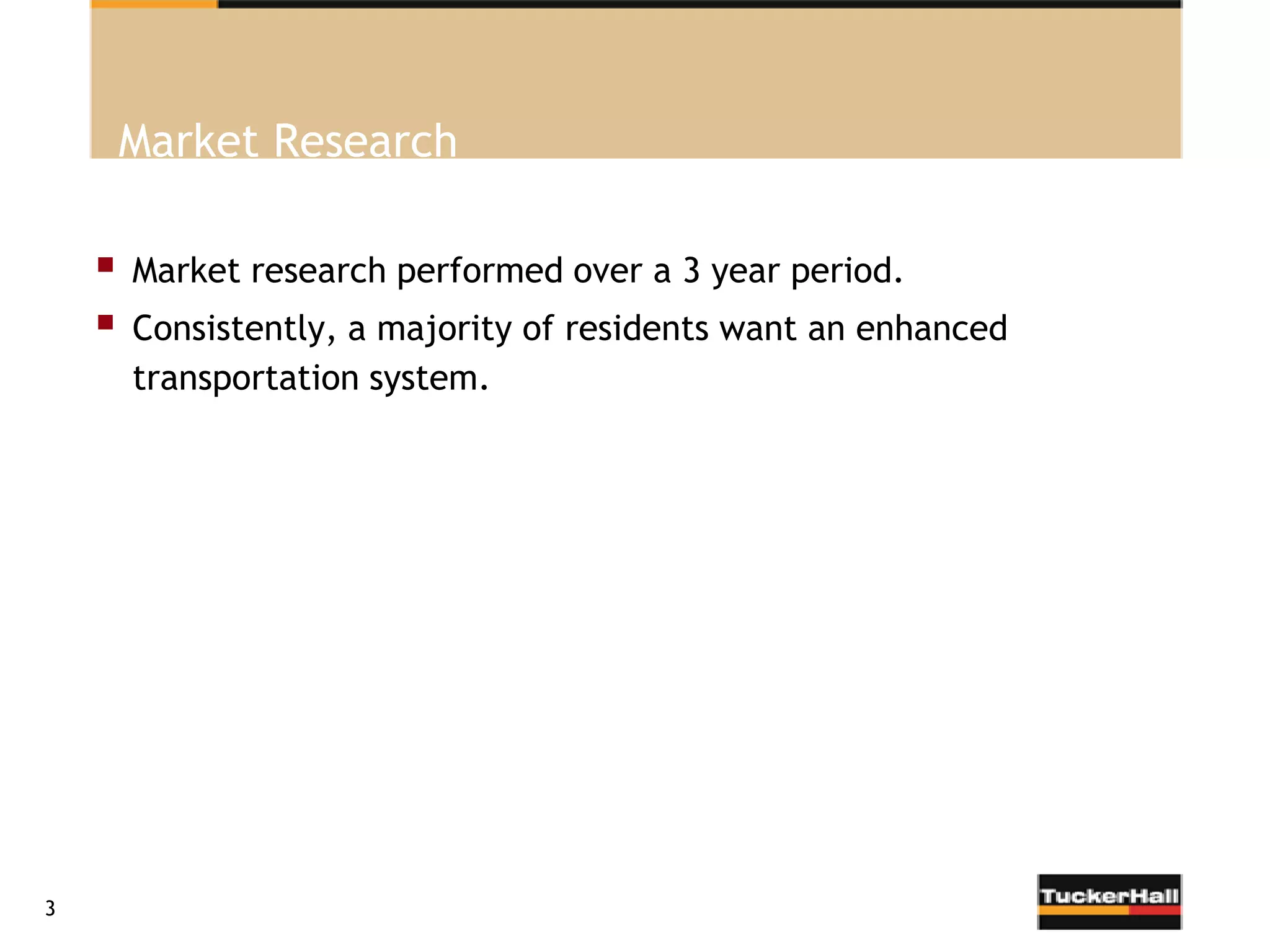 Market Research

       Market research performed over a 3 year period.
       Consistently, a majority of residents want an enhanced
        transportation system.




3
 