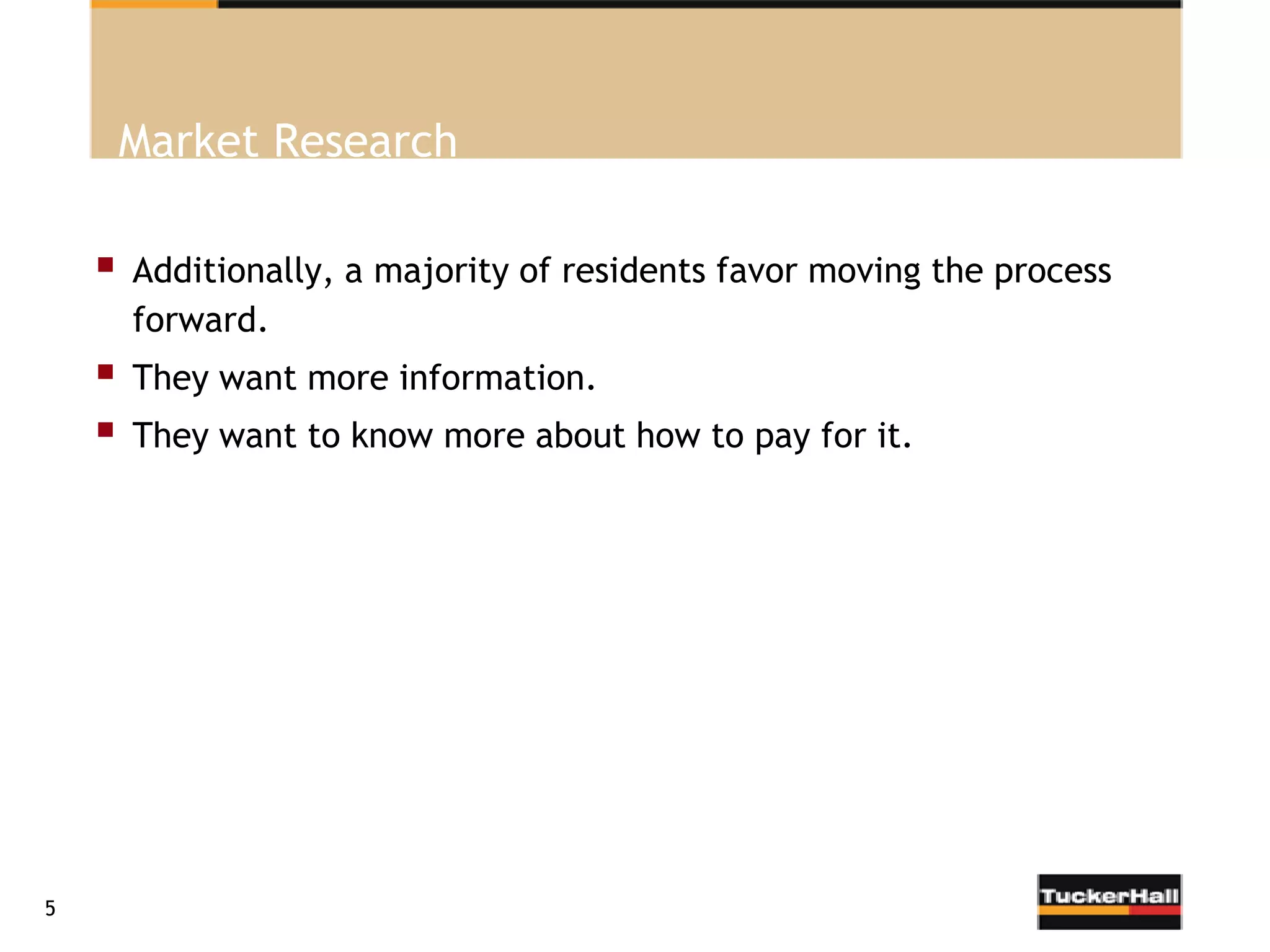 Market Research

       Additionally, a majority of residents favor moving the process
        forward.
       They want more information.
       They want to know more about how to pay for it.




5
 