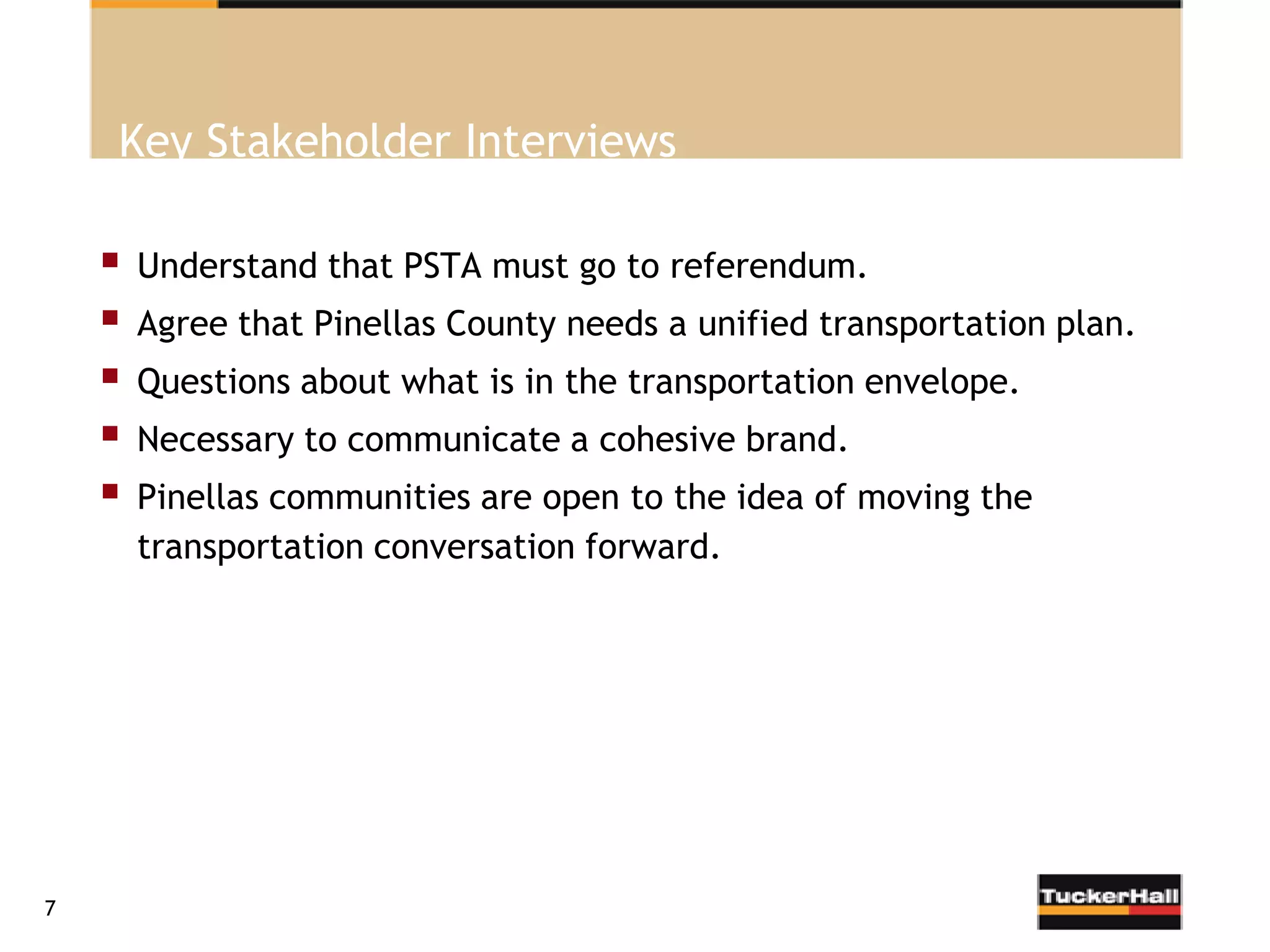 Key Stakeholder Interviews

       Understand that PSTA must go to referendum.
       Agree that Pinellas County needs a unified transportation plan.
       Questions about what is in the transportation envelope.
       Necessary to communicate a cohesive brand.
       Pinellas communities are open to the idea of moving the
        transportation conversation forward.




7
 