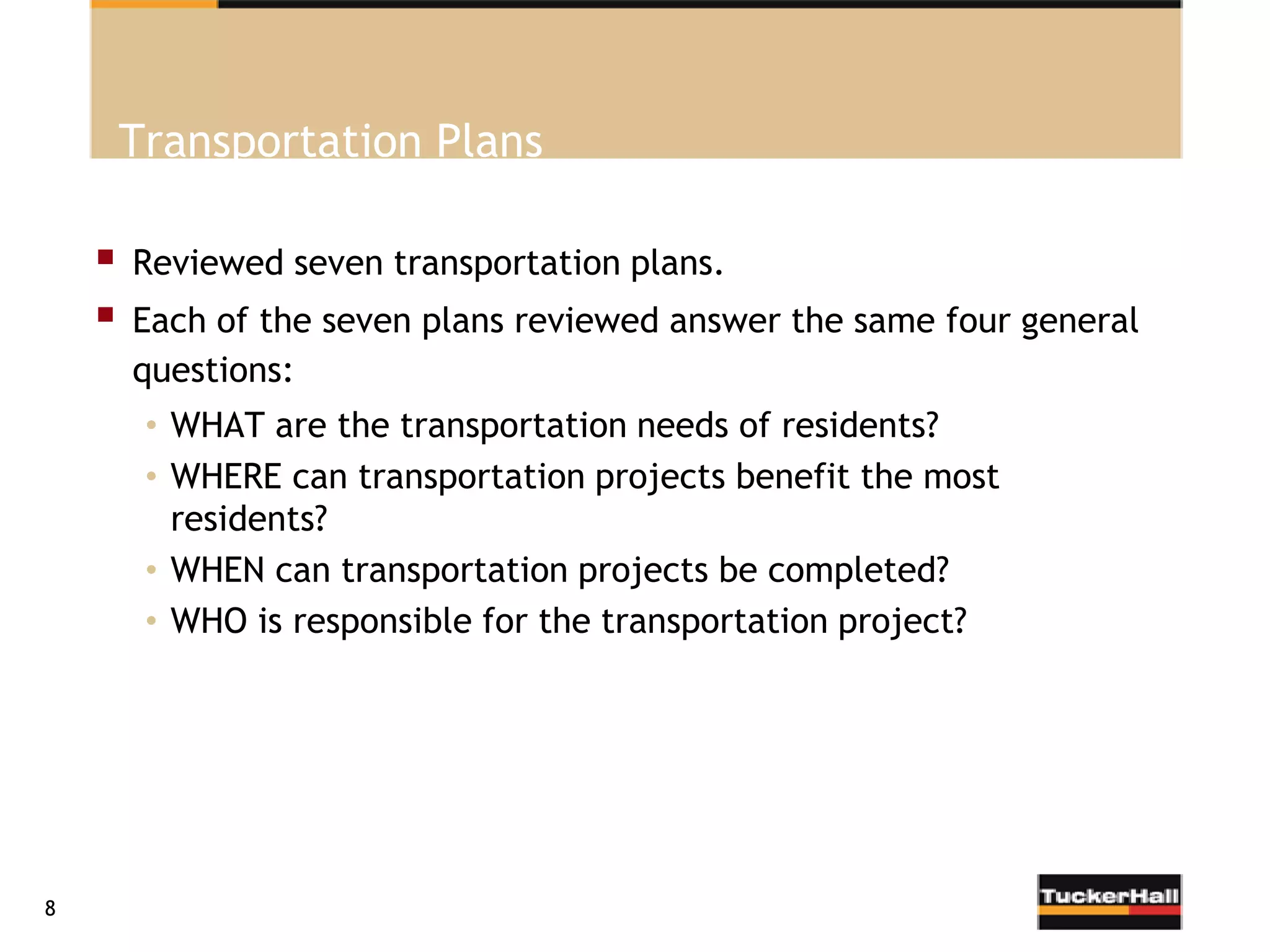 Transportation Plans

       Reviewed seven transportation plans.
       Each of the seven plans reviewed answer the same four general
        questions:
         • WHAT are the transportation needs of residents?
         • WHERE can transportation projects benefit the most
           residents?
         • WHEN can transportation projects be completed?
         • WHO is responsible for the transportation project?




8
 