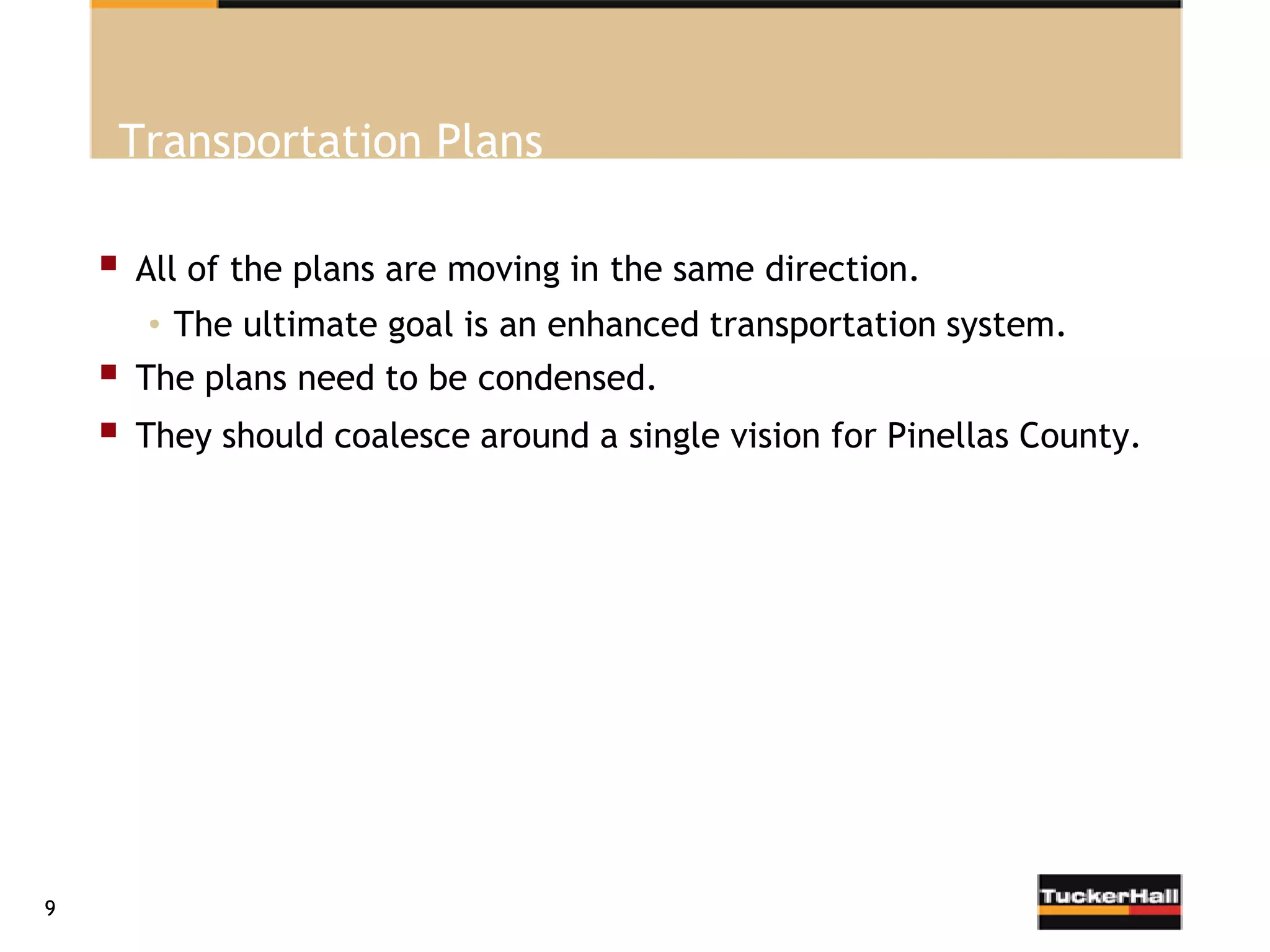 Transportation Plans

       All of the plans are moving in the same direction.
        • The ultimate goal is an enhanced transportation system.
       The plans need to be condensed.
       They should coalesce around a single vision for Pinellas County.




9
 