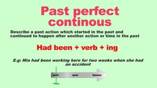 Describe a past action which started in the past and
continued to happen after another action or time in the past
E.g: Mia had been working here for two weeks when she had
an accident
Past perfect
continous
Had been + verb + ing
 