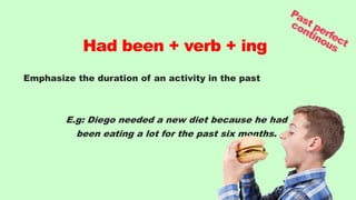 Emphasize the duration of an activity in the past
E.g: Diego needed a new diet because he had
been eating a lot for the past six months.
Had been + verb + ing
 