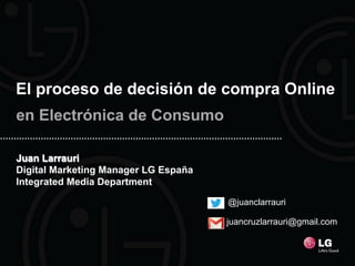 El proceso de decisión de compra Online
en Electrónica de Consumo

Juan Larrauri
Digital Marketing Manager LG España
Integrated Media Department

                                      @juanclarrauri

                                      juancruzlarrauri@gmail.com
 