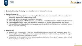 CSM
Ø Centralized Statistical Monitoring: Centralized Monitoring + Statistical Monitoring
Ø Statistical monitoring:
Ø Complex statistical algorithms recommended by TransCelerate to discover data outliers and anomalies, to inform
monitoring, escalation or communication actions
Ø Used on all data and all variables that influence data quality
Ø Relies on the highly structured nature of data; each protocol is expected to be implemented consistently at all sites
Ø The multivariate structure and/or time dependence of variables are sensitive to deviations and hard to copy
Ø Fabricated data, even if plausible from a univariate perspective, are likely to exhibit abnormal multivariate patterns
that are detectable statistically
Ø Bayesian CSM
Ø Bayesian finite mixture models (FMM) used to model patient outcome values of both atypical and typical sites.
Ø Assuming that majority of the sites are ‘normal’, the ‘body distribution’ is determined such that it has the largest
mixture parameter value of finite mixture models.
Ø Atypical sites are detected based on the posterior predictive distribution of normal site's outcome values derived
from only the chosen body distribution.
11
 
