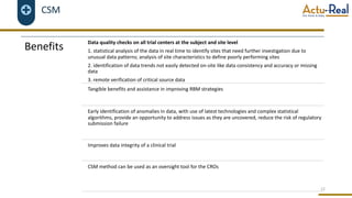 CSM
12
Benefits
Data quality checks on all trial centers at the subject and site level
1. statistical analysis of the data in real time to identify sites that need further investigation due to
unusual data patterns; analysis of site characteristics to define poorly performing sites
2. identification of data trends not easily detected on-site like data consistency and accuracy or missing
data
3. remote verification of critical source data
Tangible benefits and assistance in improving RBM strategies
Early identification of anomalies in data, with use of latest technologies and complex statistical
algorithms, provide an opportunity to address issues as they are uncovered, reduce the risk of regulatory
submission failure
Improves data integrity of a clinical trial
CSM method can be used as an oversight tool for the CROs
 