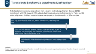 Transcelerate Biopharma’s experiment: Methodology
15
Vital sign evaluations at each visit, hence selected SBP, DBP and pulse
rate
FEV1 and FVC selected because the data collected serially as well as
produced mechanistically and evaluated centrally, thus significantly
reducing the chance for human error
Selected data were deleted and replaced with fabricated plausible
data
Tested statistical monitoring on a data set from a chronic obstructive pulmonary disease (COPD)
clinical study with 178 sites and 1554 subjects. Fabricated data selectively implanted in 7 sites and 43
subjects by expert clinicians in COPD; Data set partitioned to simulate studies of different sizes
Reference:
Knepper et al, Statistical Monitoring in Clinical Trials: Best Practices for Detecting Data Anomalies Suggestive of Fabrication or Misconduct, Therapeutic Innovation &
Regulatory Science 2016, Vol. 50(2) 144-154
 