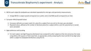Transcelerate Biopharma’s experiment - Analysis
Ø MD for each subject & studywide was calculated separately for vital signs and spirometry measurements.
Ø A large MD for a subject would correspond to an outlier, and a small MD would correspond to an inlier.
Ø Carryover effect/repeated values
Ø Carryover, defined as an exact match of a value for a subject from one visit to the next, was calculated.
Ø Repeated values, defined as the number of identical values for a subject within a visit (for spirometry) or overall,
were calculated.
Ø Digit preference and rounding
Ø For each subject, last digit frequency distribution was compared to other subjects at that site and across the study
using either a Chi-square or Fisher exact test, as appropriate, and by comparing the mean and SD of last digit value
within a subject to studywide distributions using the CIs.
16
 