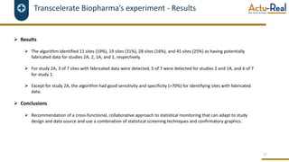 Transcelerate Biopharma’s experiment - Results
Ø Results
Ø The algorithm identified 11 sites (19%), 19 sites (31%), 28 sites (16%), and 45 sites (25%) as having potentially
fabricated data for studies 2A, 2, 1A, and 1, respectively.
Ø For study 2A, 3 of 7 sites with fabricated data were detected, 5 of 7 were detected for studies 2 and 1A, and 6 of 7
for study 1.
Ø Except for study 2A, the algorithm had good sensitivity and specificity (>70%) for identifying sites with fabricated
data.
Ø Conclusions
Ø Recommendation of a cross-functional, collaborative approach to statistical monitoring that can adapt to study
design and data source and use a combination of statistical screening techniques and confirmatory graphics.
17
 