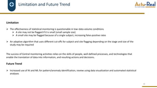 Limitation and Future Trend
Limitation
Ø The effectiveness of statistical monitoring is questionable in low–data volume conditions
Ø A site may not be flagged if it is small (small sample size)
Ø A small site may be flagged because of a single subject, increasing false-positive rates
Ø An adaptive algorithm that uses different cut-offs for subject and site flagging depending on the stage and size of the
study may be required
The success of Central monitoring activities relies on the skills of people, well-defined processes, and technologies that
enable the translation of data into information, and resulting actions and decisions.
Future Trend
Ø Increased use of AI and ML for pattern/anomaly identification, review using data visualization and automated statistical
analyses
18
 