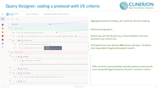 23
Clinerion Ltd. CONFIDENTIAL
Query Designer: coding a protocol with I/E criteria
Define Demographics.
Find patient by main disease OR disease sub-type. Introduce
time-dependent longitudinal patient search.
Restrict by Lab Test Results (e.g. Tumor Markers) and sub-
elements (e.g. CA125 etc).
Aggregated patient findings, yet useful for decision making.
PNEx semantic querying helps exclude patients conveniently
once computed against patients found in inclusion criteria.
 
