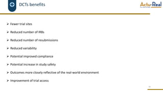 DCTs benefits
Ø Fewer trial sites
Ø Reduced number of IRBs
Ø Reduced number of resubmissions
Ø Reduced variability
Ø Potential improved compliance
Ø Potential increase in study safety
Ø Outcomes more closely reflective of the real-world environment
Ø Improvement of trial access
34
 