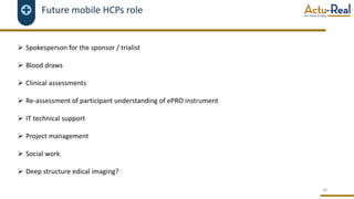 Future mobile HCPs role
Ø Spokesperson for the sponsor / trialist
Ø Blood draws
Ø Clinical assessments
Ø Re-assessment of participant understanding of ePRO instrument
Ø IT technical support
Ø Project management
Ø Social work
Ø Deep structure edical imaging?
38
 