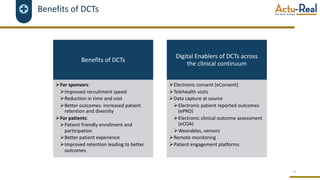 Benefits of DCTs
4
Benefits of DCTs
ØFor sponsors:
ØImproved recruitment speed
ØReduction in time and cost
ØBetter outcomes: increased patient
retention and diversity
ØFor patients:
ØPatient friendly enrollment and
participation
ØBetter patient experience
ØImproved retention leading to better
outcomes
Digital Enablers of DCTs across
the clinical continuum
ØElectronic consent (eConsent)
ØTelehealth visits
ØData capture at source
ØElectronic patient reported outcomes
(ePRO)
ØElectronic clinical outcome assessment
(eCOA)
ØWearables, sensors
ØRemote monitoring
ØPatient engagement platforms
 
