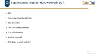 Future training needs for HCPs working in DCTs
Ø GCP
Ø Human participant protection
Ø Data protection
Ø Trial-specific requirements
Ø IT troubleshooting
Ø Medical imaging?
Ø Affordable to small trialists?
40
 