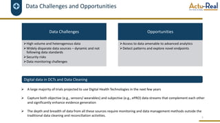 Data Challenges and Opportunities
5
Data Challenges
ØHigh volume and heterogenous data
ØWidely disparate data sources – dynamic and not
following data standards
ØSecurity risks
ØData monitoring challenges
Opportunities
ØAccess to data amenable to advanced analytics
ØDetect patterns and explore novel endpoints
Ø A large majority of trials projected to use Digital Health Technologies in the next few years
Ø Capture both objective (e.g., sensors/ wearables) and subjective (e.g., ePRO) data streams that complement each other
and significantly enhance evidence generation
Ø The depth and breadth of data from all these sources require monitoring and data management methods outside the
traditional data cleaning and reconciliation activities.
Digital data in DCTs and Data Cleaning
 