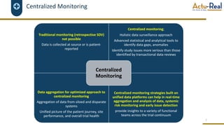 Centralized Monitoring
7
Traditional monitoring (retrospective SDV)
not possible
Data is collected at source or is patient-
reported
Centralized monitoring;
Holistic data surveillance approach
Advanced statistical and analytical tools to
identify data gaps, anomalies
Identify study issues more serious than those
identified by transactional data reviews
Data aggregation for optimized approach to
centralized monitoring
Aggregation of data from siloed and disparate
systems
Unified picture of the patient journey, site
performance, and overall trial health
Centralized monitoring strategies built on
unified data platforms can help in real-time
aggregation and analysis of data, systemic
risk monitoring and early issue detection
provide insights to a variety of functional
teams across the trial continuum
Centralized
Monitoring
 