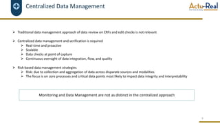 Centralized Data Management
Ø Traditional data management approach of data review on CRFs and edit checks is not relevant
Ø Centralized data management and verification is required
Ø Real-time and proactive
Ø Scalable
Ø Data checks at point of capture
Ø Continuous oversight of data integration, flow, and quality
Ø Risk-based data management strategies
Ø Risk: due to collection and aggregation of data across disparate sources and modalities
Ø The focus is on core processes and critical data points most likely to impact data integrity and interpretability
8
Monitoring and Data Management are not as distinct in the centralized approach
 
