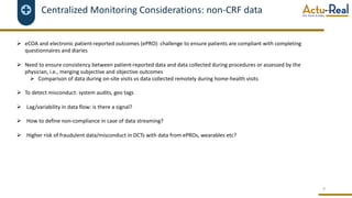 Centralized Monitoring Considerations: non-CRF data
Ø eCOA and electronic patient-reported outcomes (ePRO): challenge to ensure patients are compliant with completing
questionnaires and diaries
Ø Need to ensure consistency between patient-reported data and data collected during procedures or assessed by the
physician, i.e., merging subjective and objective outcomes
Ø Comparison of data during on-site visits vs data collected remotely during home-health visits
Ø To detect misconduct: system audits, geo tags
Ø Lag/variability in data flow: is there a signal?
Ø How to define non-compliance in case of data streaming?
Ø Higher risk of fraudulent data/misconduct in DCTs with data from ePROs, wearables etc?
9
 