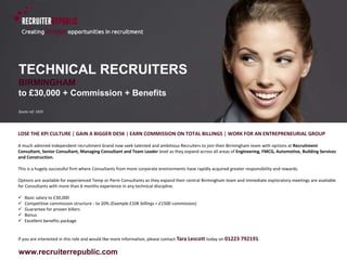 www.recruiterrepublic.com
TECHNICAL RECRUITERS
BIRMINGHAM
to £30,000 + Commission + Benefits
Quote ref: 1835
LOSE THE KPI CULTURE | GAIN A BIGGER DESK | EARN COMMISSION ON TOTAL BILLINGS | WORK FOR AN ENTREPRENEURIAL GROUP
A much admired independent recruitment brand now seek talented and ambitious Recruiters to join their Birmingham team with options at Recruitment
Consultant, Senior Consultant, Managing Consultant and Team Leader level as they expand across all areas of Engineering, FMCG, Automotive, Building Services
and Construction.
This is a hugely successful firm where Consultants from more corporate environments have rapidly acquired greater responsibility and rewards.
Options are available for experienced Temp or Perm Consultants as they expand their central Birmingham team and immediate exploratory meetings are available
for Consultants with more than 6 months experience in any technical discipline.
 Basic salary to £30,000
 Competitive commission structure - to 20% (Example £10K billings = £1500 commission)
 Guarantee for proven billers
 Bonus
 Excellent benefits package
If you are interested in this role and would like more information, please contact Tara Lescott today on 01223 792191.
 