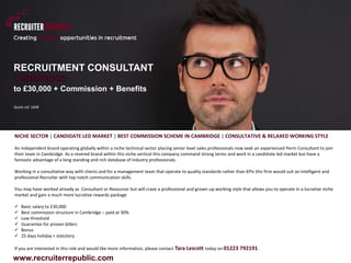 www.recruiterrepublic.com
RECRUITMENT CONSULTANT
CAMBRIDGE
to £30,000 + Commission + Benefits
Quote ref: 1848
NICHE SECTOR | CANDIDATE LED MARKET | BEST COMMISSION SCHEME IN CAMBRIDGE | CONSULTATIVE & RELAXED WORKING STYLE
An independent brand operating globally within a niche technical sector placing senior level sales professionals now seek an experienced Perm Consultant to join
their team in Cambridge. As a revered brand within this niche vertical this company command strong terms and work in a candidate led market but have a
fantastic advantage of a long standing and rich database of industry professionals.
Working in a consultative way with clients and for a management team that operate to quality standards rather than KPIs this firm would suit an intelligent and
professional Recruiter with top notch communication skills.
You may have worked already as Consultant or Resourcer but will crave a professional and grown-up working style that allows you to operate in a lucrative niche
market and gain a much more lucrative rewards package
 Basic salary to £30,000
 Best commission structure in Cambridge – paid at 30%
 Low threshold
 Guarantee for proven billers
 Bonus
 25 days holiday + statutory
If you are interested in this role and would like more information, please contact Tara Lescott today on 01223 792191.
 
