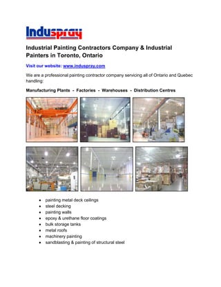Industrial Painting Contractors Company & Industrial Painters in Toronto, Ontario Visit our website: www.induspray.com We are a professional painting contractor company servicing all of Ontario and Quebec handling: Manufacturing Plants  -  Factories  -  Warehouses  -  Distribution Centres           painting metal deck ceilings steel decking painting walls epoxy & urethane floor coatings bulk storage tanks metal roofs machinery painting sandblasting & painting of structural steel We service all of Ontario & Quebec including Toronto, Mississauga, Oshawa, Hamilton, Windsor, Ottawa, Montreal, and more. Incorporated in 1975. Our large, efficient and quick crews able to complete jobs in almost any timeframe. Shutdown and quick turnaround jobs are no problem. Painting/Painters of Metal Ceilings in Factories, Plants, Industrial Buildings, Manufacturing Facilities In our competitive world, having a productive working facility is critical. A bright and clean work area is necessary for both working in, and for showing to your customers to prove your company is capable of completing their jobs. Facility inspections by current or potential customers has become commonplace, and you are sometimes given little notice to show how you really operate which leaves you little or no time for housecleaning. The best way to brighten up an industrial building is to ensure that the ceiling and walls are clean and bright. Induspray is a ceiling painting contractor that has increased the illumination of facilities by as much as five times what they were prior to our ceiling painting work being done. Easily measured by using a light meter, the improvement is also visibly obvious to someone with no measuring tools. When you paint the ceilings bright white, the ceiling suddenly becomes a huge reflector of light. Conversely, a dark and dirty unpainted ceiling offers no reflection at all. Dirty, dark, and unpainted ceilings in factories, plants and warehouses can also be dangerous. They are known to be great hiding places for contamination that can cause spontaneous combustion due to oil residue, paper dust, ink paper dust, and solvents from processes taking place below in a current or previous manufacturing process. Often the air quality at the ceiling level of an industrial manufacturing plant is very contaminated. Solvents, chemicals, and other remnants of the process taking place below make their way up to the ceiling where they sit. The temperature is usually much higher at the ceiling level as well, which compounds the problem. In addition, an unclean ceiling can contaminate products during the manufacturing process by allowing dirt or contamination to fall down onto the production line.A clean and bright ceiling is also safer for workers, landlords, and service personnel. Colour coding of piping provides service trades people and firefighters with a safe, easy, and clear way of differentiating the maze of pipes that most ceilings have in them. This clarity not only saves time for your trades people,  but may save lives if time is of the essence during an emergency. It also looks more aesthetically pleasing to everyone that sees it.Induspray has almost 4 decades of expertise in spray- applied coatings. We have over a dozen different spray systems. The configuration of the spray equipment varies depending up on the project we are doing. Fluted or corrugated steel ceilings are always spray painted. Coating systems for painting ceilings vary from dryfall paints that are made with a solvent system that allows the overspray paint to dry before it hits the ground, to epoxy and other more surface- tolerant coatings that allow us to inexpensively paint surfaces that are more difficult to prepare due to dirt, limited access, and/ or corrosion. Care must be taken when planning to paint a metal ceiling; the type of metal used for the fluted deck varies, with some using a spangled galvanized finish. This requires a non- alkyd paint finish since the alkyd resin will react with the zinc in the galvanizing and create a chalky oxide or soap that will cause the paint to flake off. The presence of surface contamination must also be checked; oil and other materials can be present and must be removed prior to painting, or a more expensive surface- tolerant coating must be used. Uniformity of ceiling colour can help to make a facility look more presentable as well.The process of hiring Induspray initially involves us visiting the project to assess the site conditions. This can also be done by e-mailing pictures to our office along with dimensions if only a budgetary price estimate is required. Induspray will then summarize a quotation for the client's review. A purchase order would be issued to Induspray and job details would be discussed, such as start and completion dates and what preparation by the client is required prior to us coming. Projects vary tremendously; some facilities are occupied and we section off the area to be worked on and hang curtain walls to enclose the area, while others are vacant and empty for us to work in. The less congestion with equipment etc. in an area, the faster we can access the areas being painted which means the less expensive it is to complete the project. Occupied facilities generally have more time allocated to cover-up and cleanup activities than actual painting time. We always strive to give our clients the best value solutions available.Induspray is used to working under tight time constraints such as plant shutdowns. As metal ceiling painting contractors, we know the hours required to complete the project, and combine this with the time allocated by the customer to get the project done to determine our man power and equipment requirements. Don't leave your painting project until the last minute! Preparation is a necessity for the successful completion of painting projects. As a professional ceiling painting company, we at Induspray take preparation seriously. This is why we have a perfect track record for on-time project completion. Ordering materials, coordinating manpower, and access equipment allocation all take time. If surfaces look like they require a test to insure adhesion, we use the preplanning stage to do this as well. Remember the old saying 
if you fail to plan, you plan to fail.
In occupied facilities, odor can be a customer concern, and for this reason we have low-odor coatings that can be used to ensure staff in adjoining areas aren't exposed to hazardous solvents or nuisance odors. Coating integrity is our first priority, so in areas where surface preparation is difficult to perform and the surfaces are not perfect, we are forced to use coatings that have a stronger smell. Mitigation of these issues is a priority for Induspray, particularly during our project preplanning stage. We coordinate activities taking into consideration the potential odor concern by using low-odor coatings wherever possible, checking the facility ventilation, using odor maskers, applying the coating off hours, coordinating for adjoining work areas being painted to be closed, etc. Have questions about painting your factory, industrial plant, warehouse or manufacturing facility? Contact us today -- we're here to help. Contact Us: Visit our website at www.induspray.com or call 416-422-3020 for all of Ontario & Quebec. For USA locations, go to www.indusprayusa.com or call 1-888-263-9809. Toronto Ontario Painting Contractors     ·     Toronto Painters We are a Toronto painting company and professional Toronto painters offering the best industrial painting services. Contact if you are looking for the top big commercial painting companies, recommended Ontario painting contractors, industry contract painters, cheap painting services, metal refinishing systems, metalizing, or if you require a large downtown Toronto painting contractor, professional spray painter, airless spray painting service, metal refinishing system, electrostatic painting, metal deck ceiling painters or building restoration company. We offer free pricing cost estimates and price quotes/quotations. Industrial/Commercial Painter     ·     Toronto Painting Companies We are expert in painting, repainting, coating, and restoring: interiors & exteriors, metal deck ceilings, walls, columns, epoxy coated & concrete floors, flooring, roofs, windows & window frames, extrusions, doors, awnings, office buildings, commercial buildings, warehouses, factories, plants, offices, halls, arenas, convention/conference centers, centres, manufacturing facilities, underground parking garages, oil refineries. Also petrochemical/chemical and power plants, sewage/wastewater and water treatment plants, bridges, high-heat stacks, smokestacks, steel structures, apartment & condominium buildings, production & manufacturing equipment, machinery, machines, anodized aluminum panels, secondary containment tanks/areas, factory-painted finishes & coatings, structural steel & metal siding, paneling, storage tanks, silos, and production equipment. Our surface preparation and cleaning techniques include: pressure washing, sandblasting, dry ice or C02 blasting, high-pressure washing, sand/water/abrasive blasting, rust removal, and chemical cleaning. We can reline and line storage tanks, plus seal metal roofs. We are experts in applying specialty paints, epoxy, and protective finishes including plural component coatings and low-odor/voc paints. Commercial Painting Contractor     ·     Industrial Painting Company We can repaint, refinish, and restore your: interior & exterior, metal deck ceiling, wall, concrete floor, roof, window & window frame extrusion, cladding, door, awning, column, office building, metal-clad commercial building, hall, warehouse, factory, plant, arena, center, centre, manufacturing facility, underground garage, apartment & condominium building, aluminum panel, galvanized corrugated steel siding, factory-painted finish & coating, storage tank, and silo with the best paint, oil & latex, dryfall, urethane, polyurethane, fluorocarbon (Coraflon & Kynar 500), enamel, and epoxy coatings. Toronto Ontario Painting Company     ·     Industrial Painting Contractors Experienced in serving large Canadian clients throughout southern Ontario, Canada including in: Ajax, Barrie, Belleville, Brampton, Brantford, Brockville, Burlington, Caledon, Cambridge, Chatham, Concord, Cornwall, Durham Region, East York, Etobicoke, Georgetown, Kitchener, the GTA (Greater Toronto Area), Georgetown Guelph, Halton, Hamilton, Ingersol, King City, Kingston, London, Markham, Milton, Mississauga, Newmarket, Niagara Falls, North Bay, North York, Oakville, Orangeville, Orillia, Oshawa, Ottawa, Owen Sound, Peel, Peterborough, Pickering, Richmond Hill, St Catharines, Sarnia, Scarborough, Stoney Creek, St Thomas, Stoufville, Stratford, Thornhill, downtown Toronto, Unionville, Vaughan, Waterloo, Welland, Whitby, Windsor, Woodbridge, York, and Montreal Quebec. Contact us today if you are looking for Toronto industrial painters or a top Ontario industrial painting company. We’re here to serve you. Keywords: building buildings factory plant warehouse manufacturing office commercial industrial painting painter painters paint company companies contractor contractors service services toronto ontario canada Canadian COPYRIGHT NOTICEThis information is produced and made available by Induspray Inc. and is copyright  2009, all rights reserved. Reproduction of this material (text and images) in whole or in part is strictly prohibited. DMCA copyright infringement complaints will be filed against violators with applicable websites and search engines, or through other legal means. 