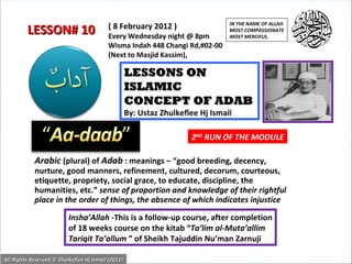 Arabic   (plural) of  Adab  : meanings – “good breeding, decency, nurture, good manners, refinement, cultured, decorum, courteous, etiquette, propriety, social grace, to educate, discipline, the humanities, etc.”  sense of proportion and knowledge of their rightful place in the order of things, the absence of which indicates injustice  LESSONS ON ISLAMIC  CONCEPT OF ADAB By: Ustaz Zhulkeflee Hj Ismail Insha’Allah  -This is a follow-up course, after completion of 18 weeks course on the kitab “ Ta’lim al-Muta’allim Tariqit Ta’allum  ” of Sheikh Tajuddin Nu’man Zarnuji ( 8 February 2012 ) Every Wednesday night @ 8pm Wisma Indah 448 Changi Rd,#02-00 (Next to Masjid Kassim), LESSON# 10 IN THE NAME OF ALLAH MOST COMPASSIONATE MOST MERCIFUL. All Rights Reserved © Zhulkeflee Hj Ismail (2011) 2 ND  RUN OF THE MODULE 