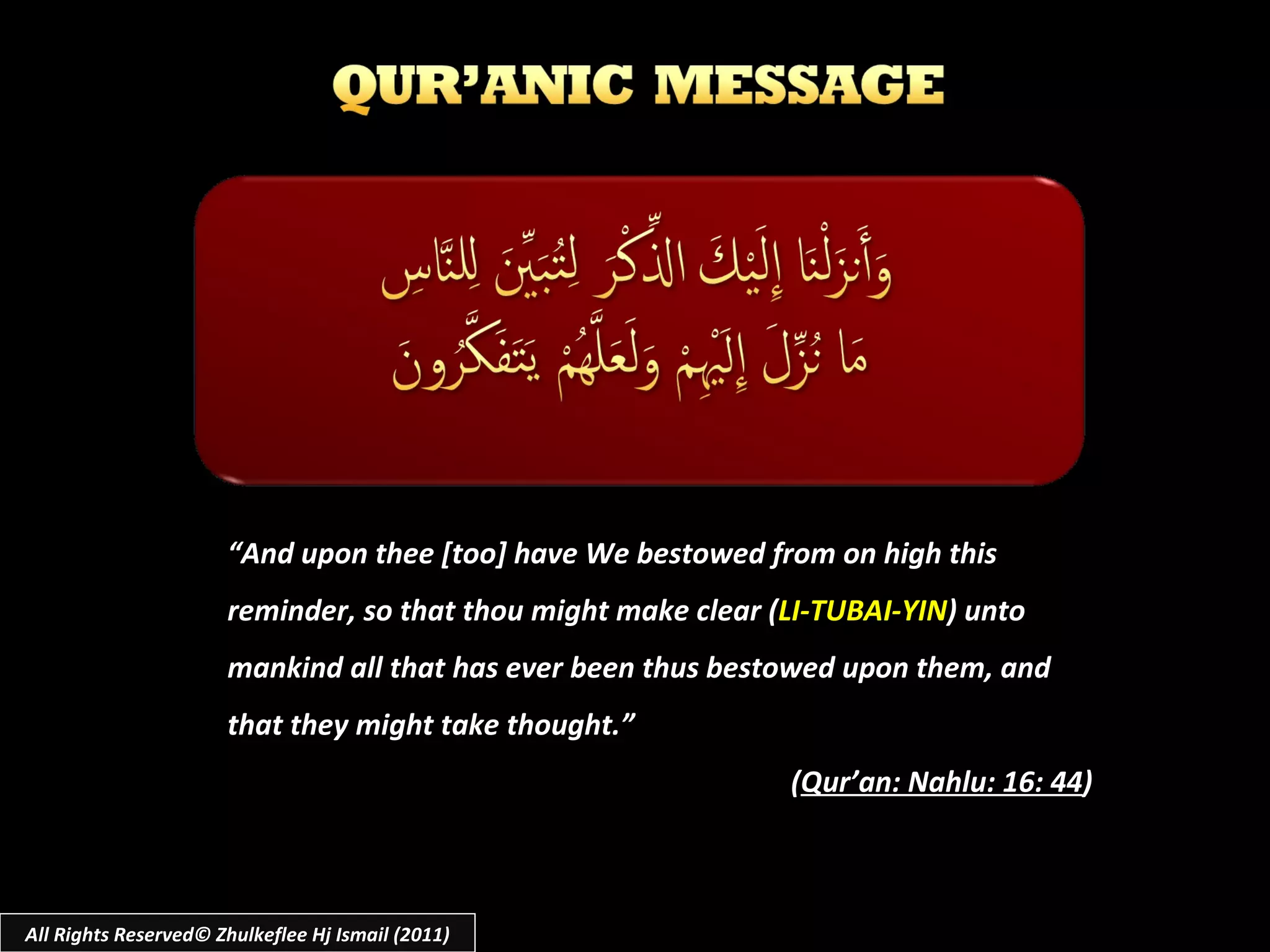 “ And upon thee [too] have We bestowed from on high this reminder, so that thou might make clear ( LI-TUBAI-YIN ) unto mankind all that has ever been thus bestowed upon them, and that they might take thought.” ( Qur’an: Nahlu: 16: 44 ) All Rights Reserved© Zhulkeflee Hj Ismail (2011) 