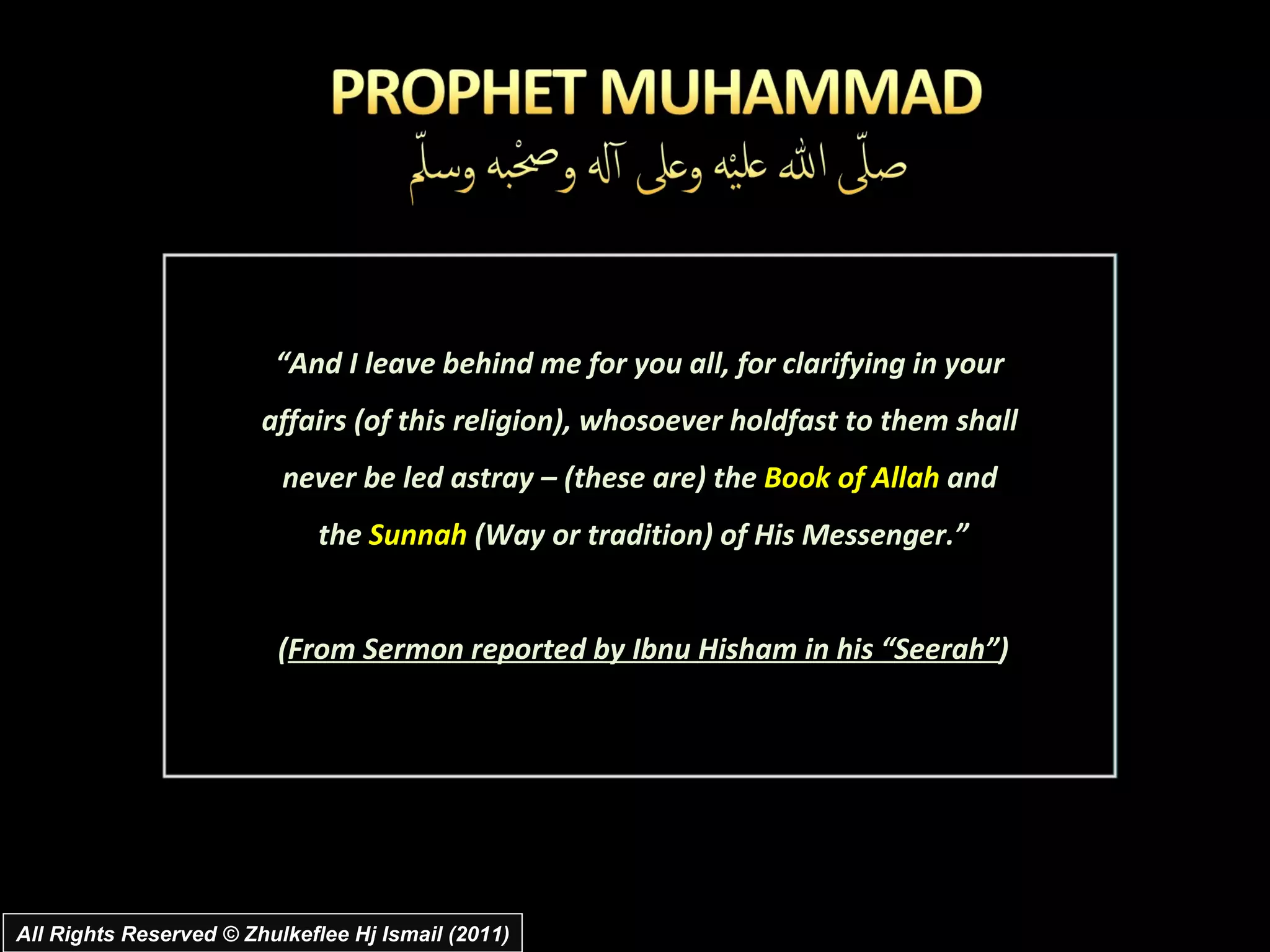 All Rights Reserved © Zhulkeflee Hj Ismail (2011) “ And I leave behind me for you all, for clarifying in your  affairs (of this religion), whosoever holdfast to them shall  never be led astray – (these are) the  Book of Allah  and  the  Sunnah  (Way or tradition) of His Messenger.” ( From Sermon reported by Ibnu Hisham in his “Seerah” ) 