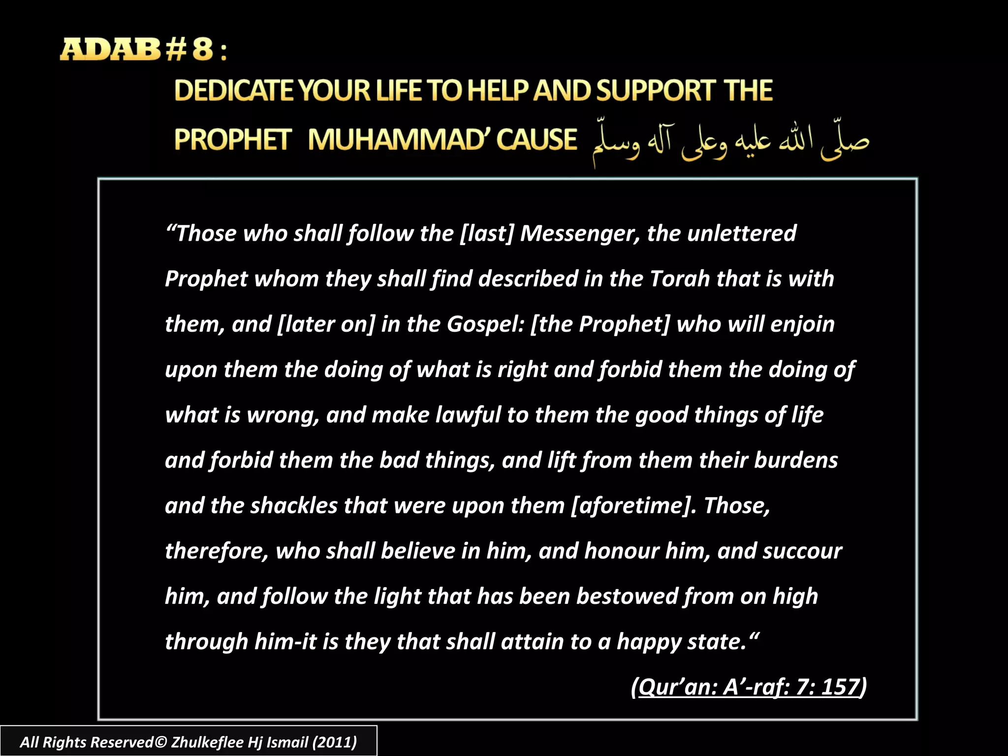 “ Those who shall follow the [last] Messenger, the unlettered Prophet whom they shall find described in the Torah that is with them, and [later on] in the Gospel: [the Prophet] who will enjoin upon them the doing of what is right and forbid them the doing of what is wrong, and make lawful to them the good things of life and forbid them the bad things, and lift from them their burdens and the shackles that were upon them [aforetime]. Those, therefore, who shall believe in him, and honour him, and succour him, and follow the light that has been bestowed from on high through him-it is they that shall attain to a happy state.“ ( Qur’an: A’-raf: 7: 157 ) All Rights Reserved© Zhulkeflee Hj Ismail (2011) 