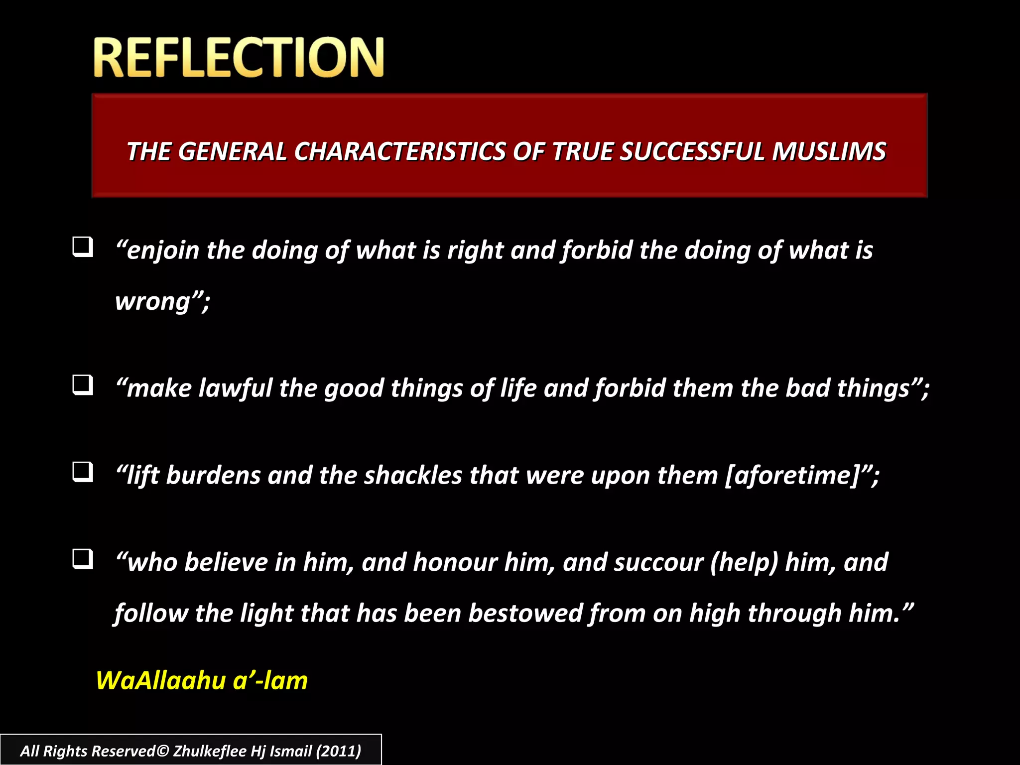 THE GENERAL CHARACTERISTICS OF TRUE SUCCESSFUL MUSLIMS “ enjoin the doing of what is right and forbid the doing of what is wrong”;  “ make lawful the good things of life and forbid them the bad things”; “ lift burdens and the shackles that were upon them [aforetime]”; “ who believe in him, and honour him, and succour (help) him, and follow the light that has been bestowed from on high through him.” All Rights Reserved© Zhulkeflee Hj Ismail (2011) WaAllaahu a’-lam 