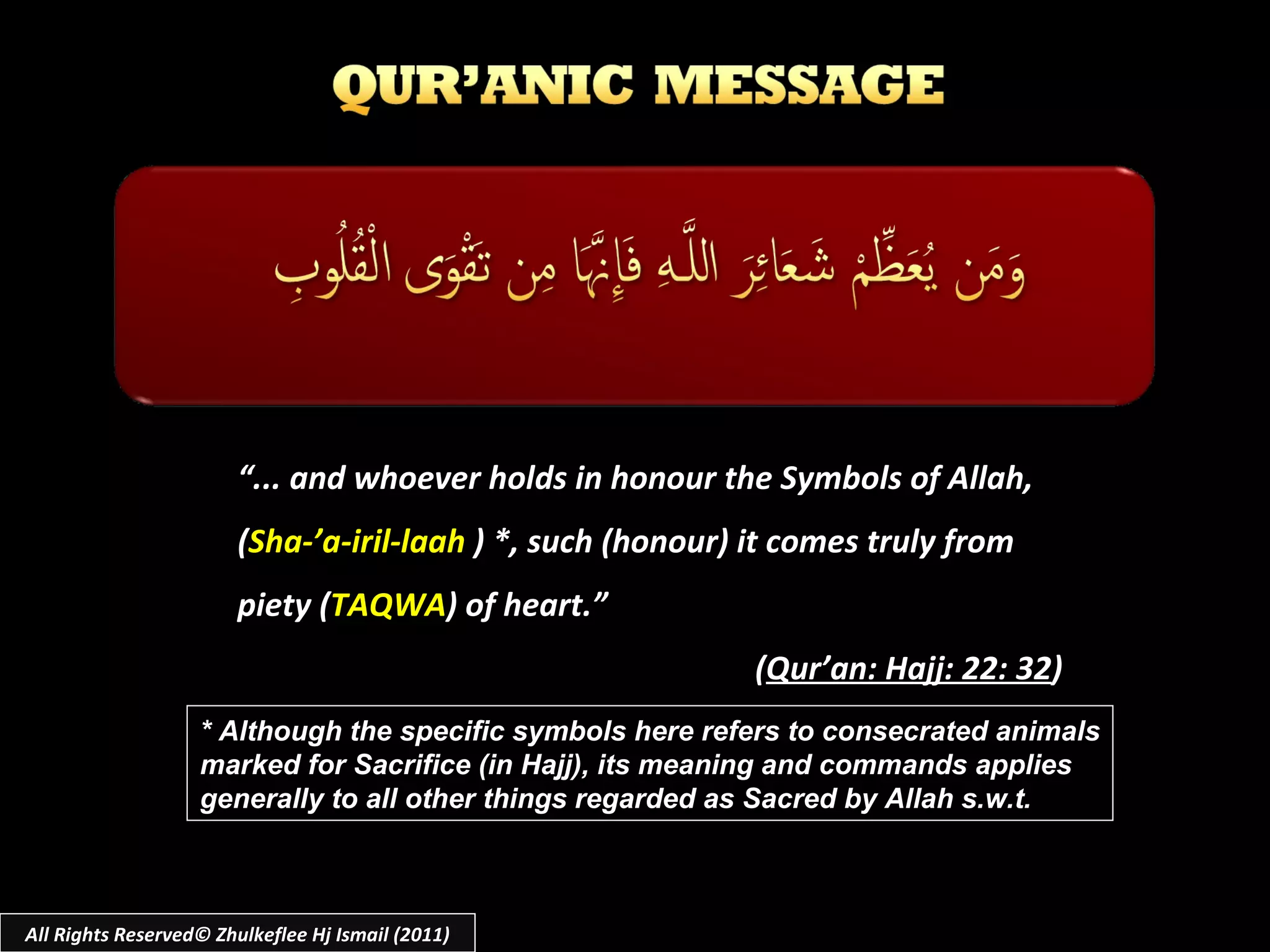 “ ... and whoever holds in honour the Symbols of Allah,  ( Sha-’a-iril-laah  ) *, such (honour) it comes truly from  piety ( TAQWA ) of heart.” ( Qur’an: Hajj: 22: 32 ) * Although the specific symbols here refers to consecrated animals marked for Sacrifice (in Hajj), its meaning and commands applies  generally to all other things regarded as Sacred by Allah s.w.t. All Rights Reserved© Zhulkeflee Hj Ismail (2011) 