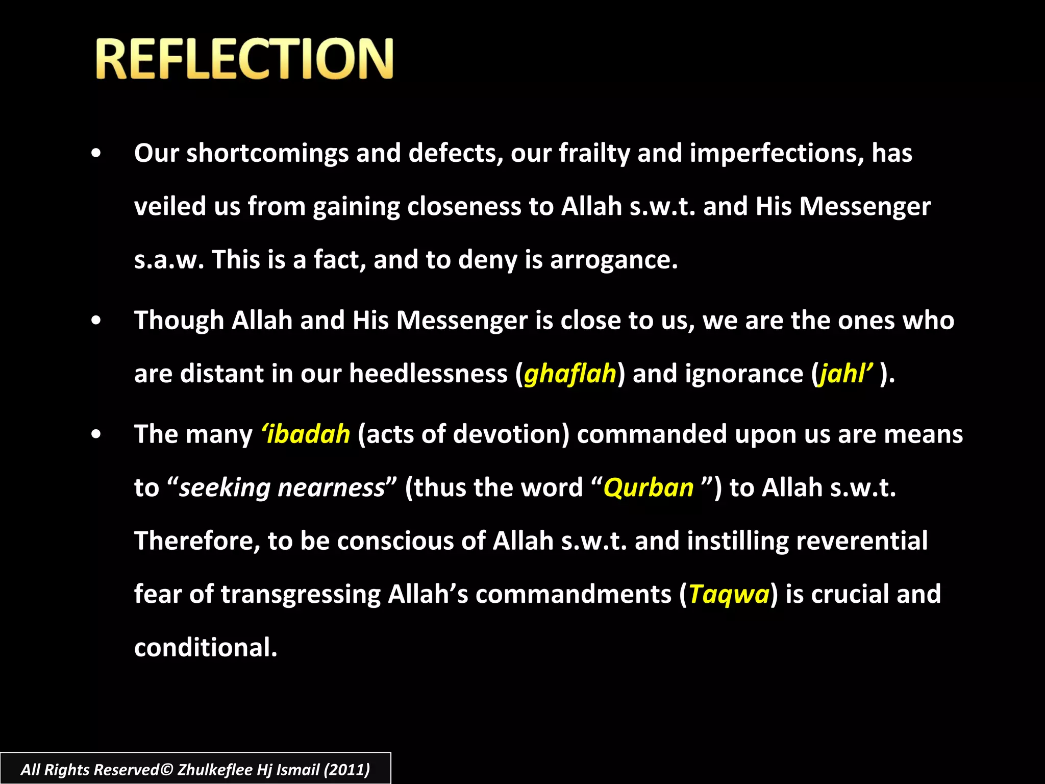 Our shortcomings and defects, our frailty and imperfections, has veiled us from gaining closeness to Allah s.w.t. and His Messenger s.a.w. This is a fact, and to deny is arrogance. Though Allah and His Messenger is close to us, we are the ones who are distant in our heedlessness ( ghaflah ) and ignorance ( jahl’   ). The many  ‘ibadah  (acts of devotion) commanded upon us are means to “ seeking nearness ” (thus the word “ Qurban   ”) to Allah s.w.t. Therefore, to be conscious of Allah s.w.t. and instilling reverential fear of transgressing Allah’s commandments ( Taqwa ) is crucial and conditional. All Rights Reserved© Zhulkeflee Hj Ismail (2011) 