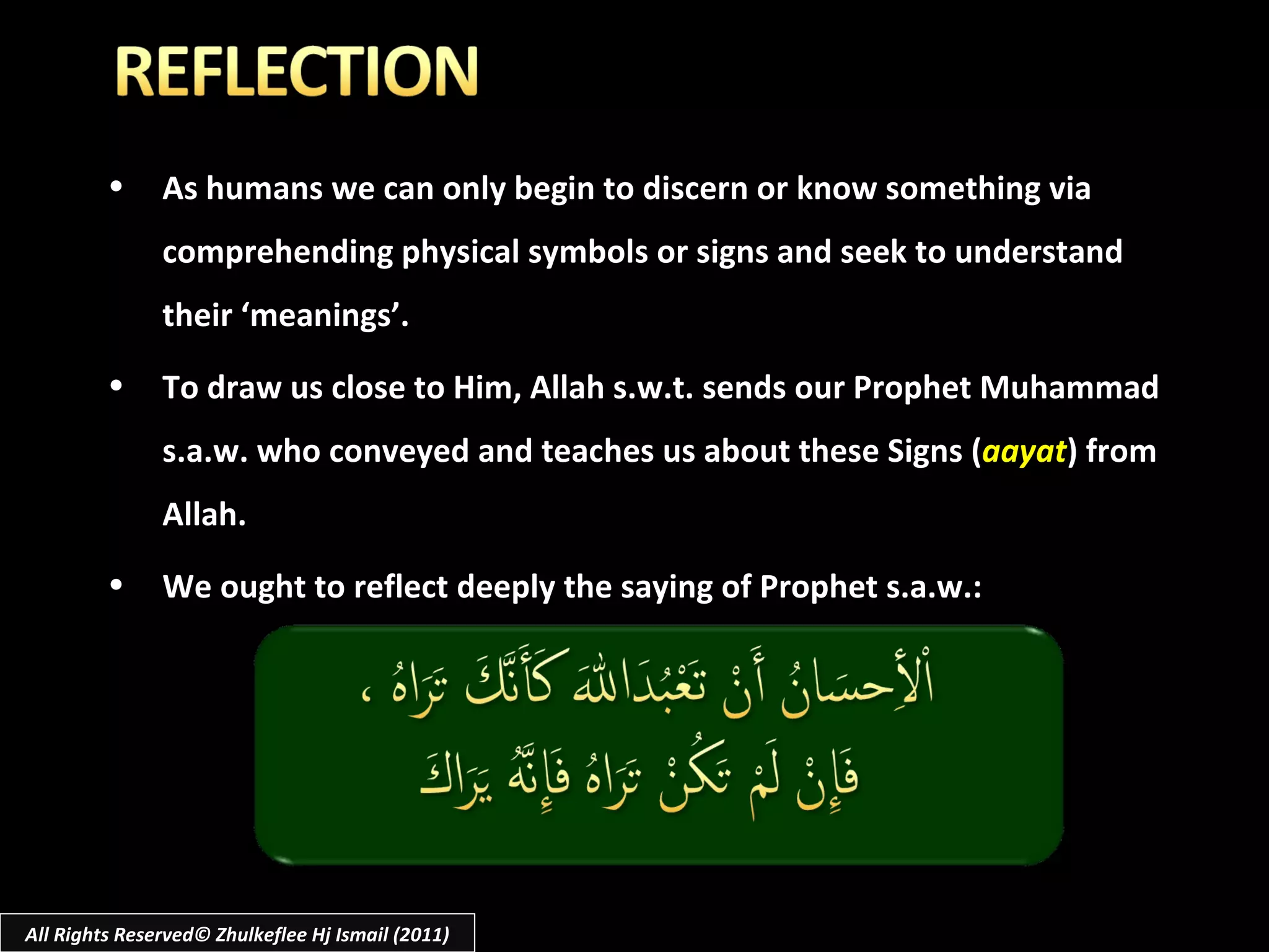 As humans we can only begin to discern or know something via comprehending physical symbols or signs and seek to understand their ‘meanings’. To draw us close to Him, Allah s.w.t. sends our Prophet Muhammad s.a.w. who conveyed and teaches us about these Signs ( aayat ) from Allah. We ought to reflect deeply the saying of Prophet s.a.w.: All Rights Reserved© Zhulkeflee Hj Ismail (2011) 