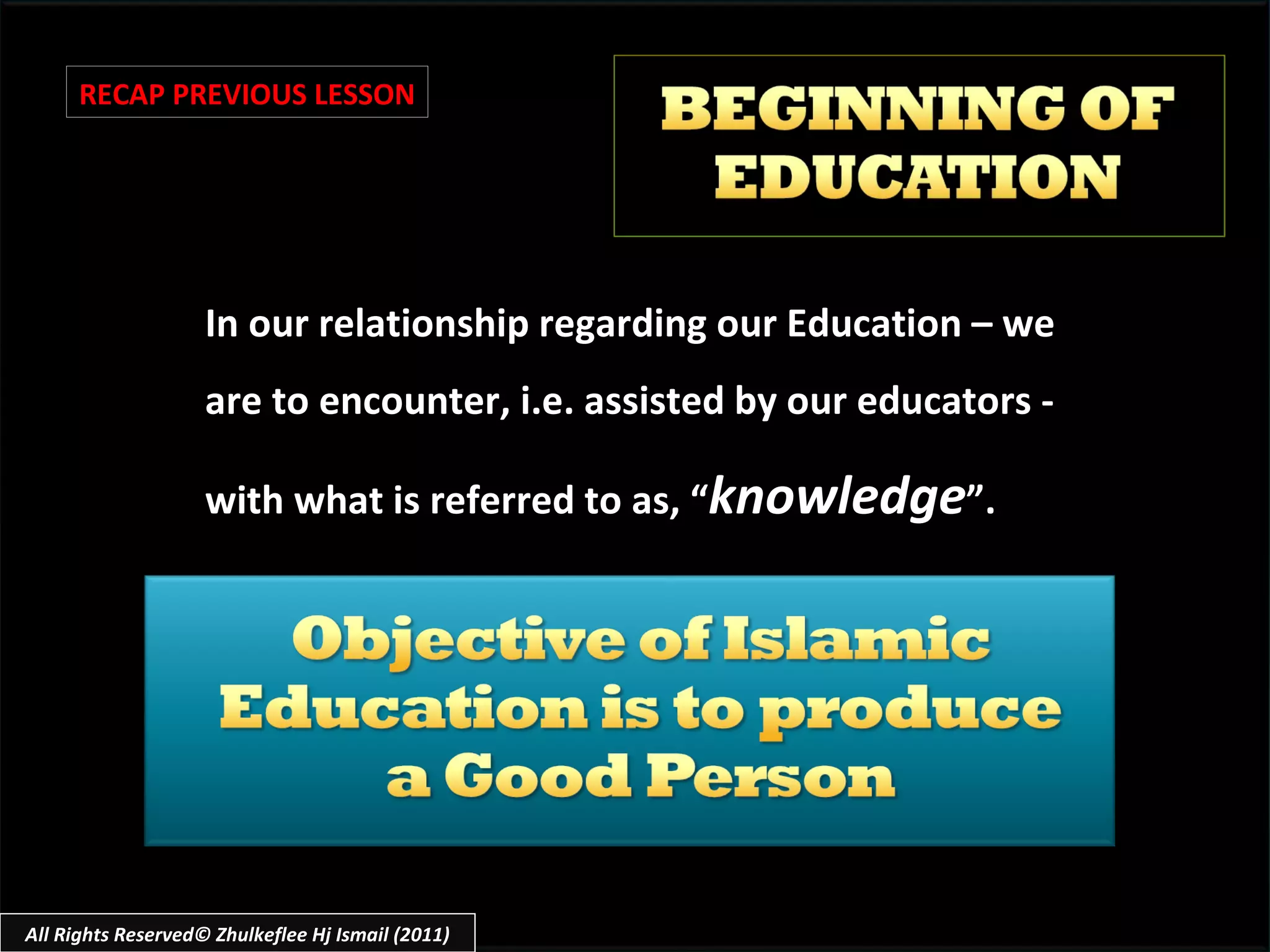 In our relationship regarding our Education – we are to encounter, i.e. assisted by our educators - with what is referred to as, “ knowledge ”. RECAP PREVIOUS LESSON All Rights Reserved© Zhulkeflee Hj Ismail (2011) 