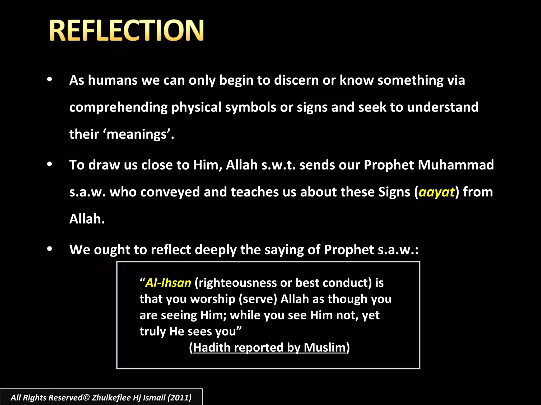 As humans we can only begin to discern or know something via comprehending physical symbols or signs and seek to understand their ‘meanings’. To draw us close to Him, Allah s.w.t. sends our Prophet Muhammad s.a.w. who conveyed and teaches us about these Signs ( aayat ) from Allah. We ought to reflect deeply the saying of Prophet s.a.w.: “ Al-Ihsan  (righteousness or best conduct) is that you worship (serve) Allah as though you are seeing Him; while you see Him not, yet truly He sees you” ( Hadith reported by Muslim ) All Rights Reserved© Zhulkeflee Hj Ismail (2011) 