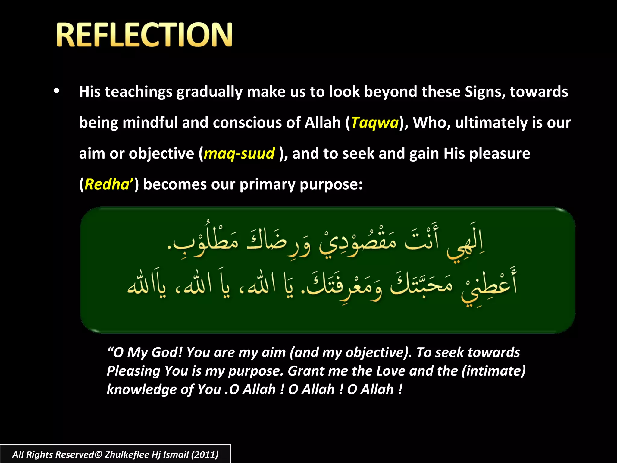 His teachings gradually make us to look beyond these Signs, towards being mindful and conscious of Allah ( Taqwa ), Who, ultimately is our aim or objective ( maq-suud   ), and to seek and gain His pleasure ( Redha ’ ) becomes our primary purpose: “ O My God! You are my aim (and my objective). To seek towards  Pleasing You is my purpose. Grant me the Love and the (intimate)  knowledge of You .O Allah ! O Allah ! O Allah ! All Rights Reserved© Zhulkeflee Hj Ismail (2011) 