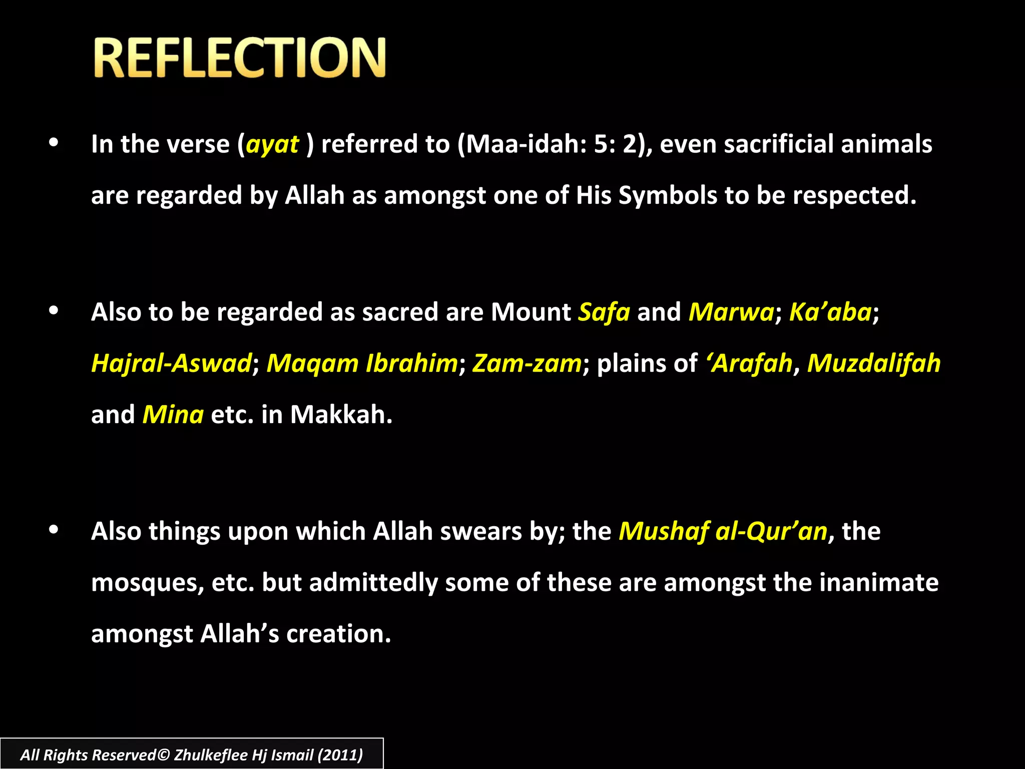 All Rights Reserved© Zhulkeflee Hj Ismail (2011) In the verse ( ayat   ) referred to (Maa-idah: 5: 2), even sacrificial animals are regarded by Allah as amongst one of His Symbols to be respected.  Also to be regarded as sacred are Mount  Safa  and  Marwa ;  Ka’aba ;  Hajral-Aswad ;  Maqam Ibrahim ;  Zam-zam ; plains of  ‘Arafah ,  Muzdalifah  and  Mina  etc. in Makkah. Also things upon which Allah swears by; the  Mushaf al-Qur’an , the mosques, etc. but admittedly some of these are amongst the inanimate amongst Allah’s creation. 