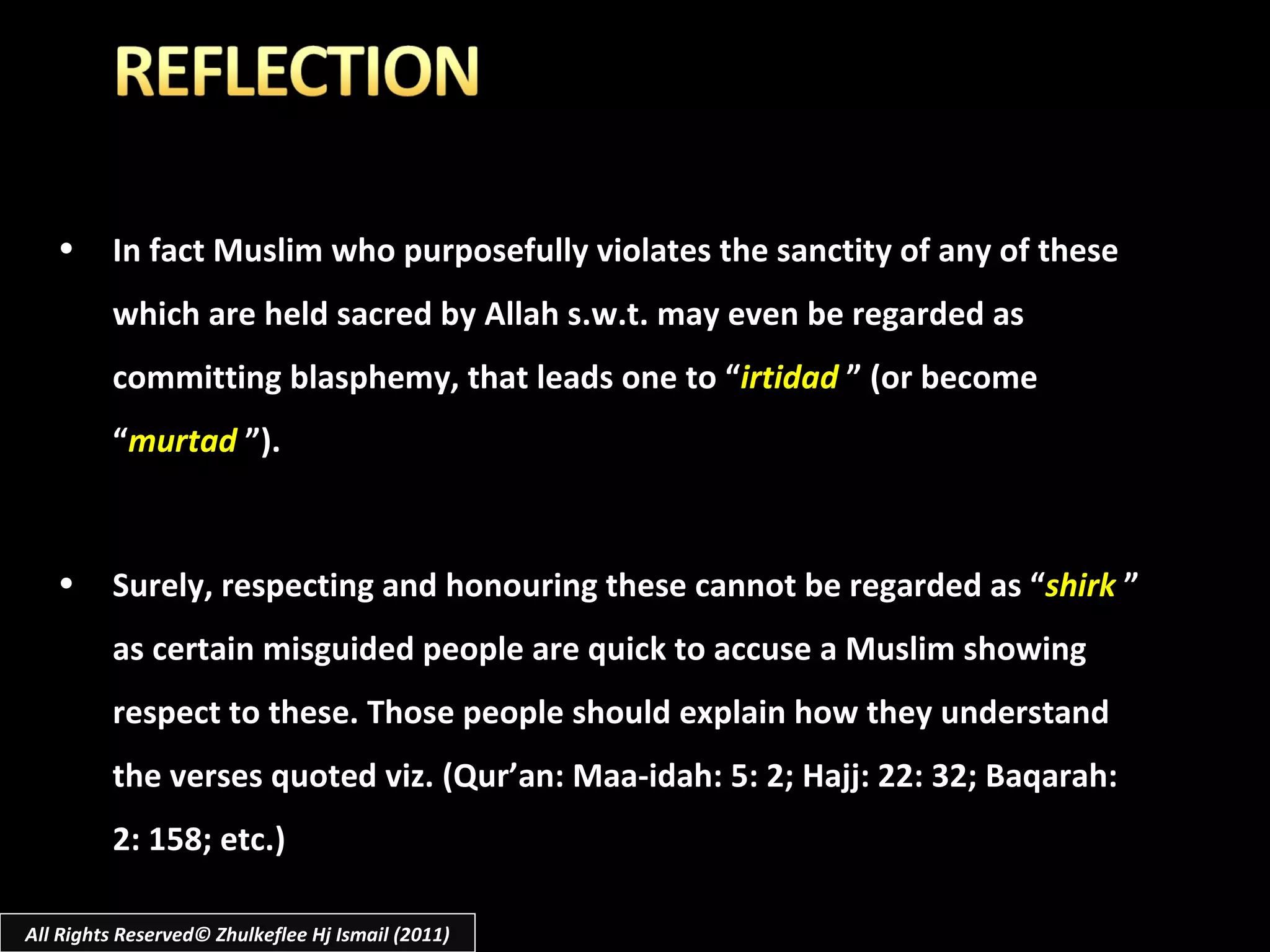 All Rights Reserved© Zhulkeflee Hj Ismail (2011) In fact Muslim who purposefully violates the sanctity of any of these which are held sacred by Allah s.w.t. may even be regarded as committing blasphemy, that leads one to “ irtidad   ” (or become “ murtad   ”). Surely, respecting and honouring these cannot be regarded as “ shirk   ” as certain misguided people are quick to accuse a Muslim showing respect to these. Those people should explain how they understand the verses quoted viz.   (Qur’an: Maa-idah: 5: 2; Hajj: 22: 32; Baqarah: 2: 158; etc.) 