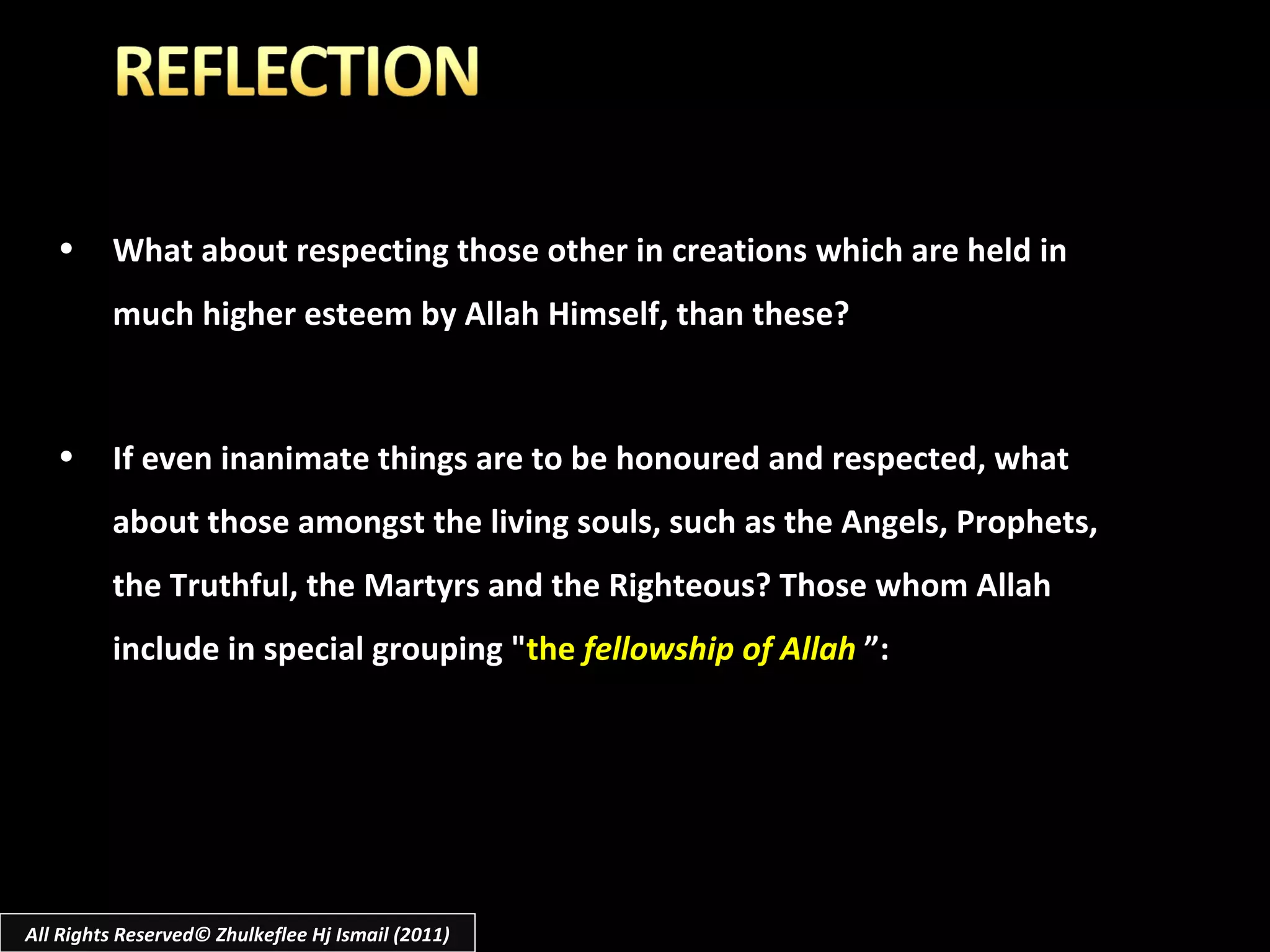 All Rights Reserved© Zhulkeflee Hj Ismail (2011) What about respecting those other in creations which are held in much higher esteem by Allah Himself, than these? If even inanimate things are to be honoured and respected, what about those amongst the living souls, such as the Angels, Prophets, the Truthful, the Martyrs and the Righteous? Those whom Allah include in special grouping " the  fellowship of Allah  ”: 