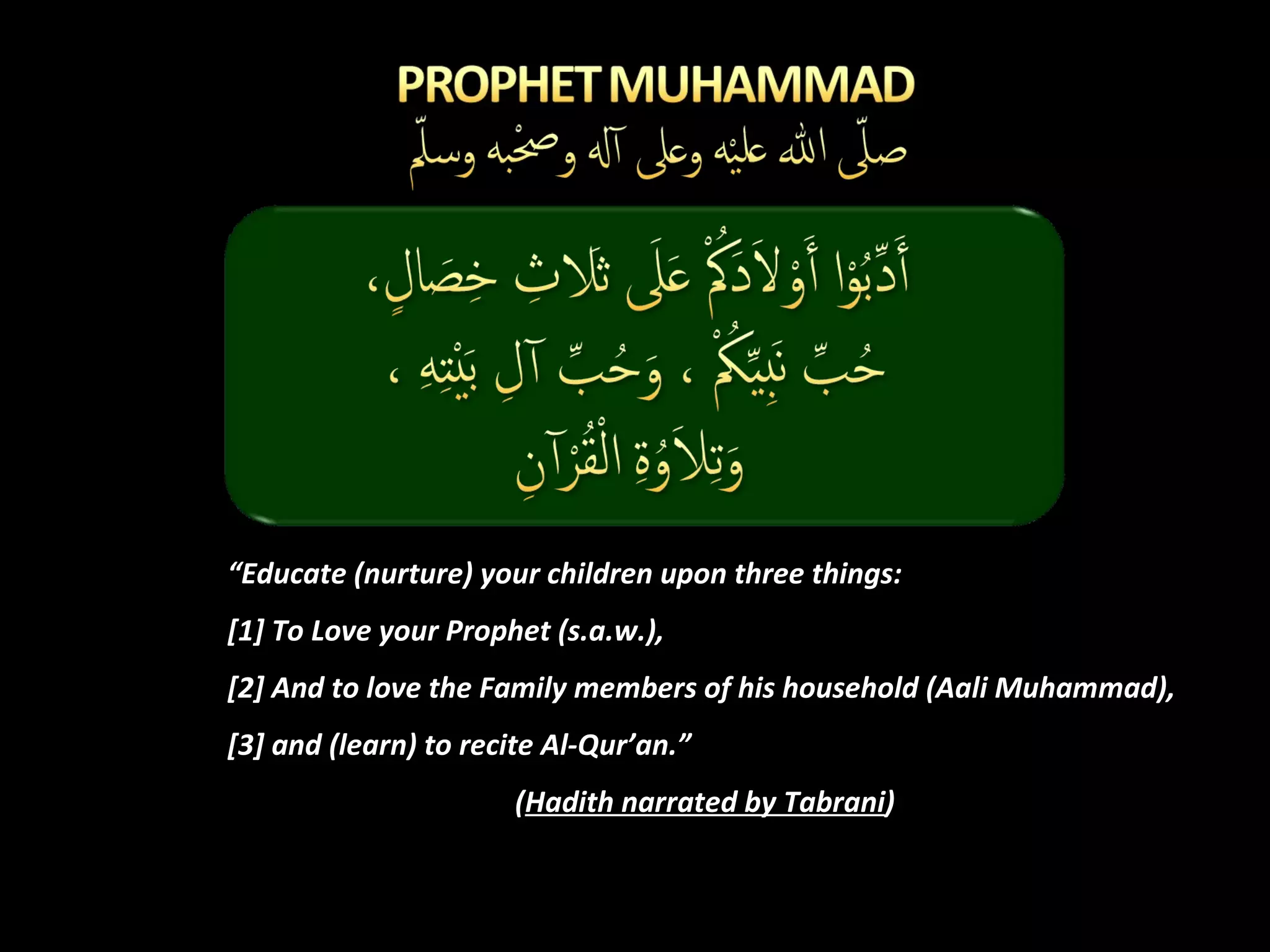 “ Educate (nurture) your children upon three things:  [1] To Love your Prophet (s.a.w.), [2] And to love the Family members of his household (Aali Muhammad),  [3] and (learn) to recite Al-Qur’an.” ( Hadith narrated by Tabrani ) 