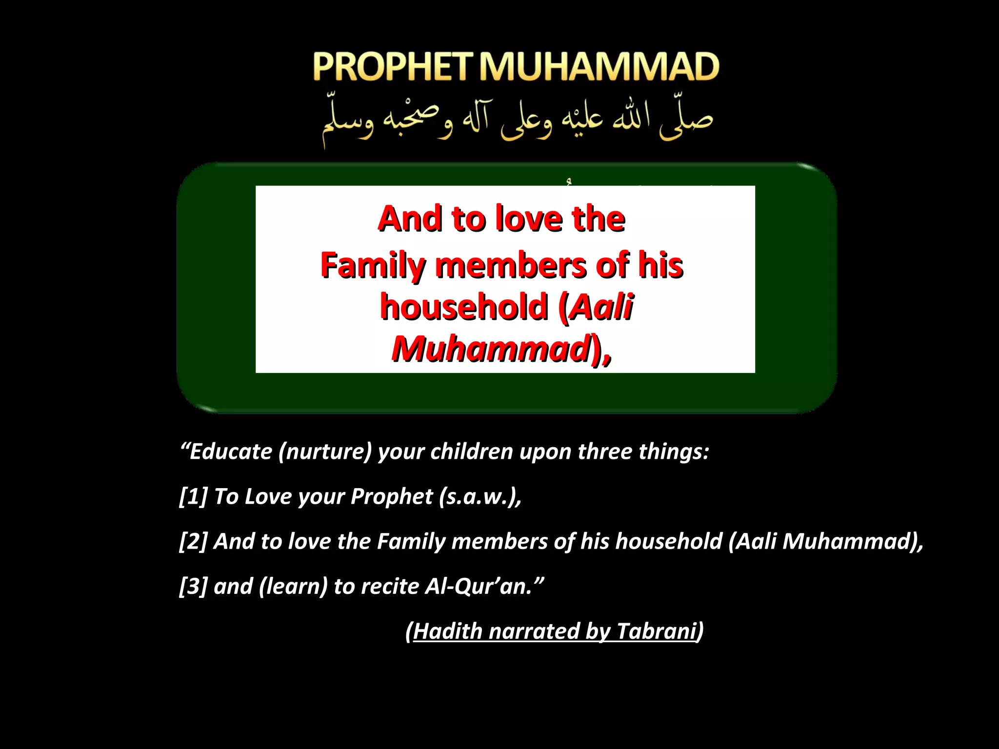 “ Educate (nurture) your children upon three things:  [1] To Love your Prophet (s.a.w.), [2] And to love the Family members of his household (Aali Muhammad),  [3] and (learn) to recite Al-Qur’an.” ( Hadith narrated by Tabrani ) And to love the  Family members of his  household ( Aali Muhammad ),  