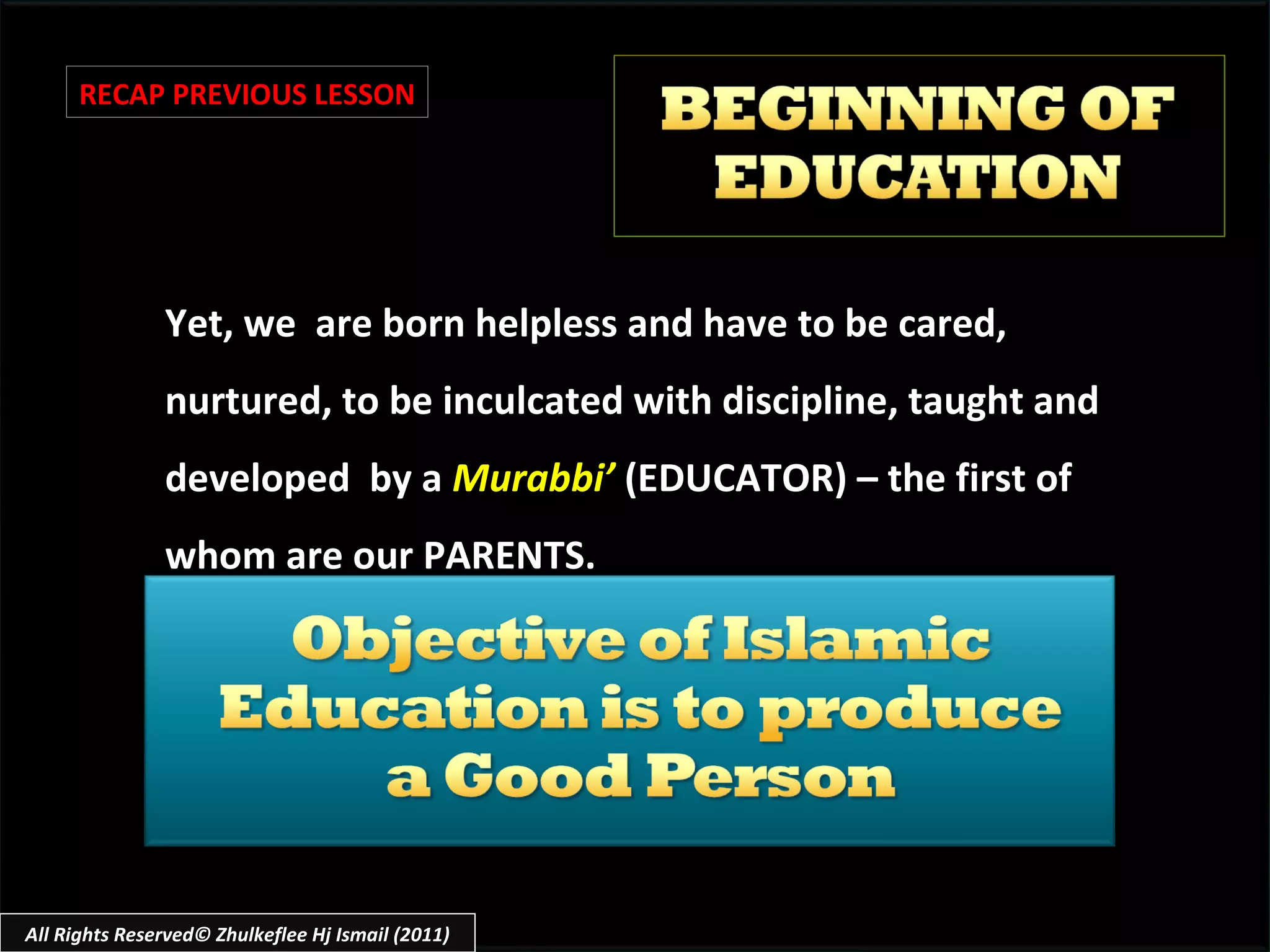 Yet, we  are born helpless and have to be cared, nurtured, to be inculcated with discipline, taught and developed  by a  Murabbi’   (EDUCATOR) – the first of whom are our PARENTS. RECAP PREVIOUS LESSON All Rights Reserved© Zhulkeflee Hj Ismail (2011) 
