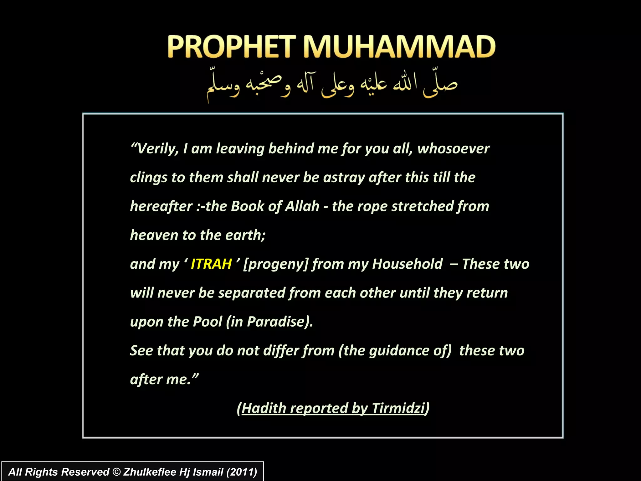All Rights Reserved © Zhulkeflee Hj Ismail (2011) “ Verily, I am leaving behind me for you all, whosoever  clings to them shall never be astray after this till the  hereafter :-the Book of Allah - the rope stretched from heaven to the earth;  and my ‘  ITRAH  ’ [progeny] from my Household  – These two will never be separated from each other until they return upon the Pool (in Paradise).  See that you do not differ from (the guidance of)  these two after me.” ( Hadith reported by Tirmidzi ) 