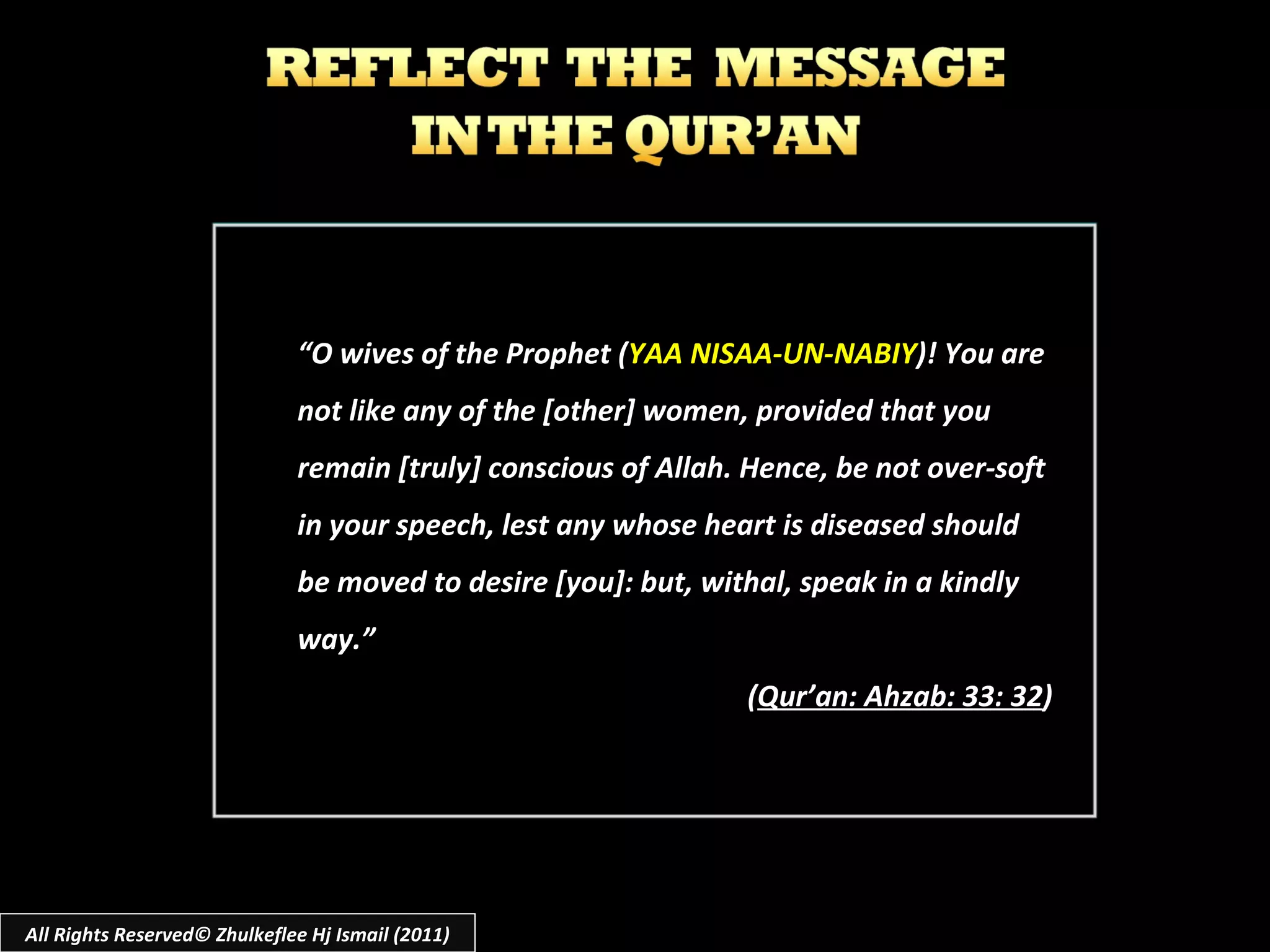 “ O wives of the Prophet ( YAA NISAA-UN-NABIY )! You are not like any of the [other] women, provided that you remain [truly] conscious of Allah. Hence, be not over-soft in your speech, lest any whose heart is diseased should be moved to desire [you]: but, withal, speak in a kindly way.” ( Qur’an: Ahzab: 33: 32 ) All Rights Reserved© Zhulkeflee Hj Ismail (2011) 