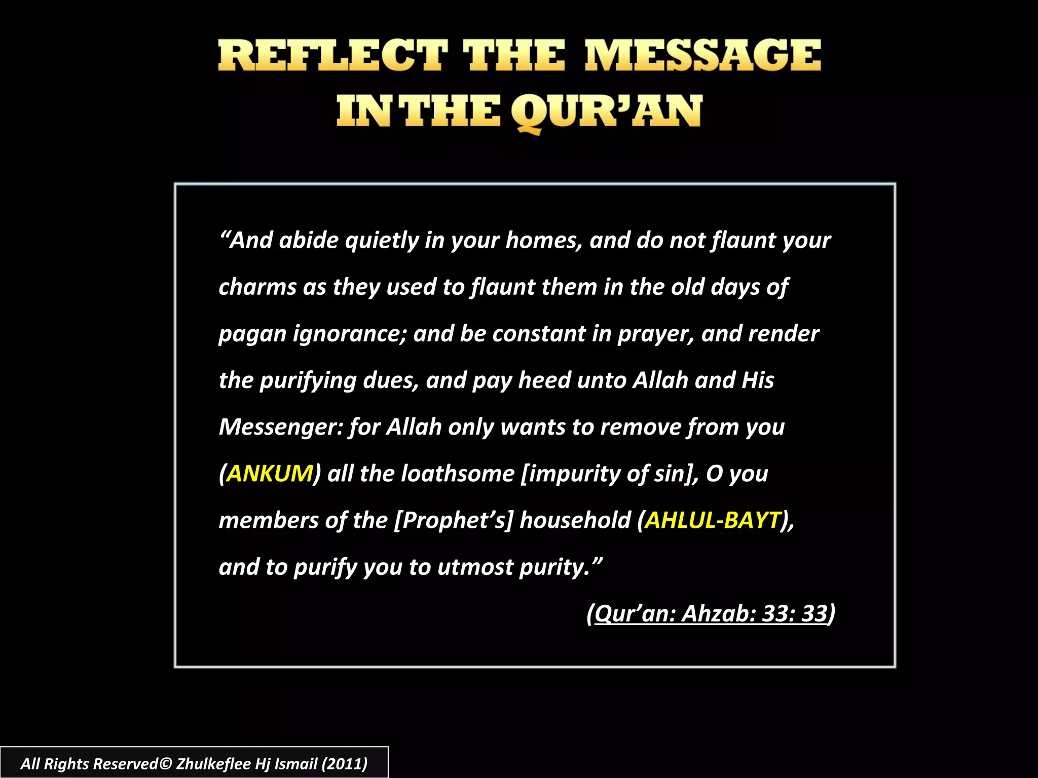 “ And abide quietly in your homes, and do not flaunt your charms as they used to flaunt them in the old days of pagan ignorance; and be constant in prayer, and render the purifying dues, and pay heed unto Allah and His Messenger: for Allah only wants to remove from you ( ANKUM ) all the loathsome [impurity of sin], O you members of the [Prophet’s] household ( AHLUL-BAYT ), and to purify you to utmost purity.” ( Qur’an: Ahzab: 33: 33 ) All Rights Reserved© Zhulkeflee Hj Ismail (2011) 