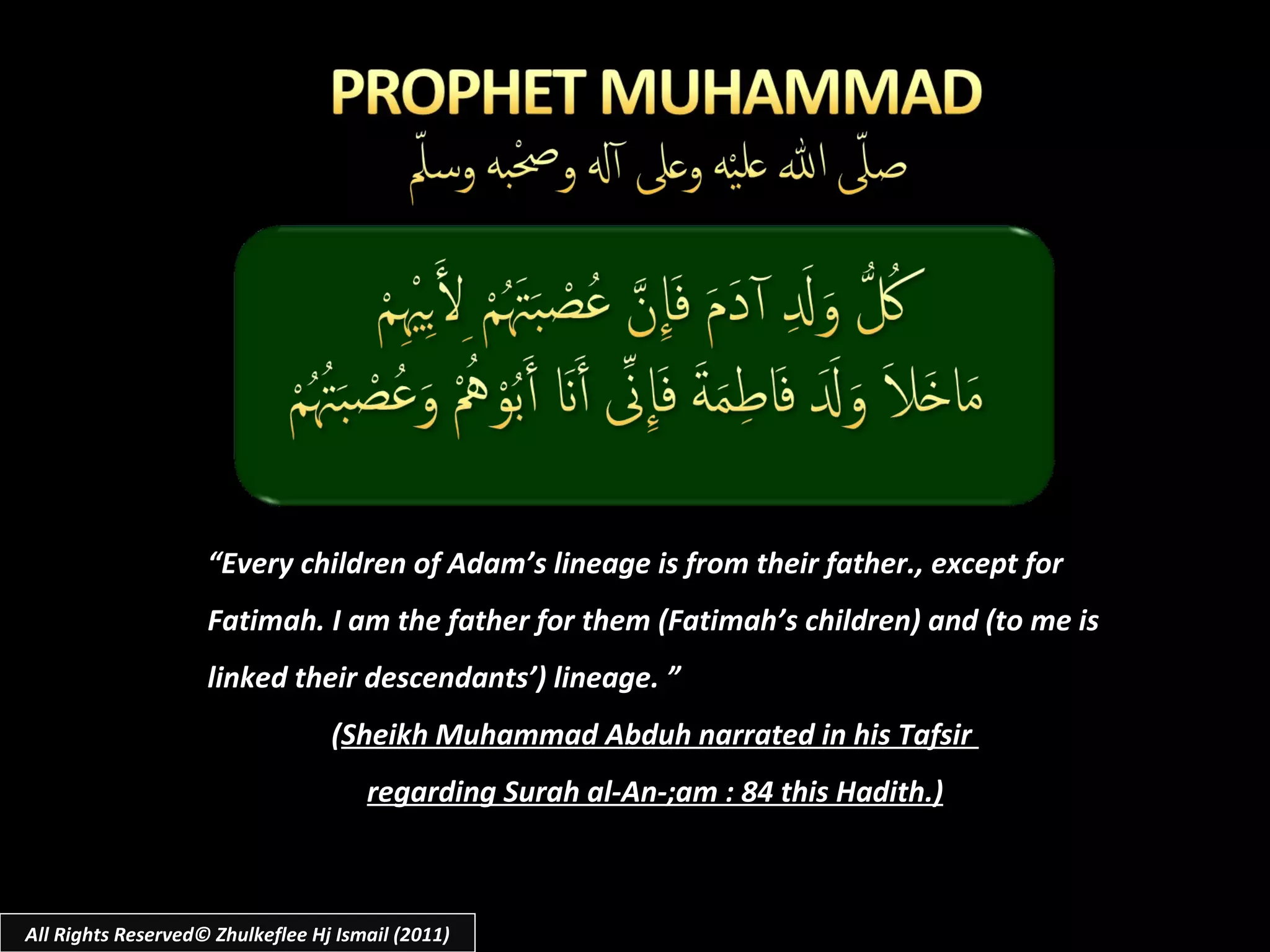 “ Every children of Adam’s lineage is from their father., except for Fatimah. I am the father for them (Fatimah’s children) and (to me is linked their descendants’) lineage. ” ( Sheikh Muhammad Abduh narrated in his Tafsir  regarding Surah al-An-;am : 84 this Hadith.) All Rights Reserved© Zhulkeflee Hj Ismail (2011) 