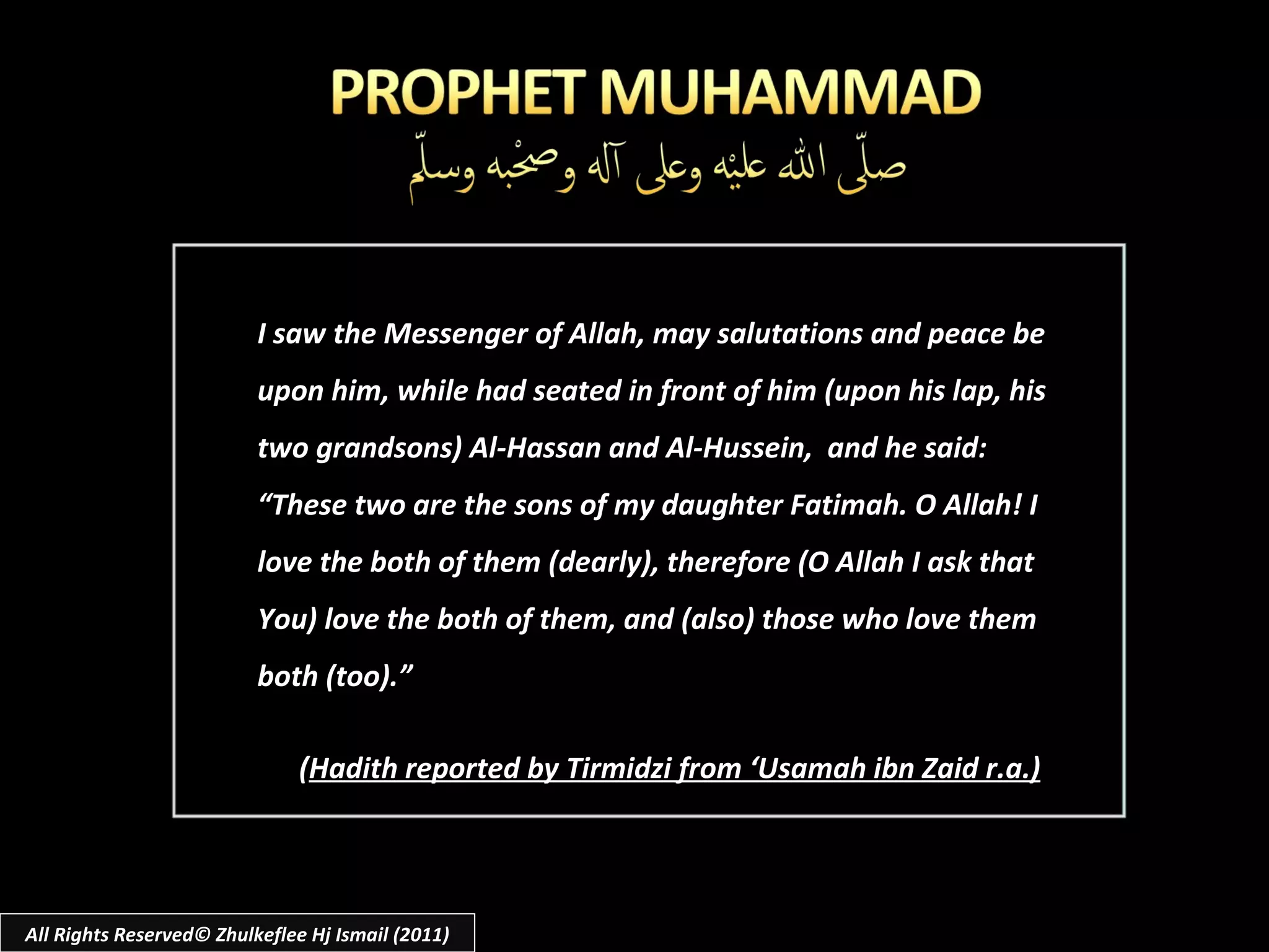 I saw the Messenger of Allah, may salutations and peace be upon him, while had seated in front of him (upon his lap, his two grandsons) Al-Hassan and Al-Hussein,  and he said: “ These two are the sons of my daughter Fatimah. O Allah! I love the both of them (dearly), therefore (O Allah I ask that You) love the both of them, and (also) those who love them both (too).” ( Hadith reported by Tirmidzi from ‘Usamah ibn Zaid r.a.) All Rights Reserved© Zhulkeflee Hj Ismail (2011) 