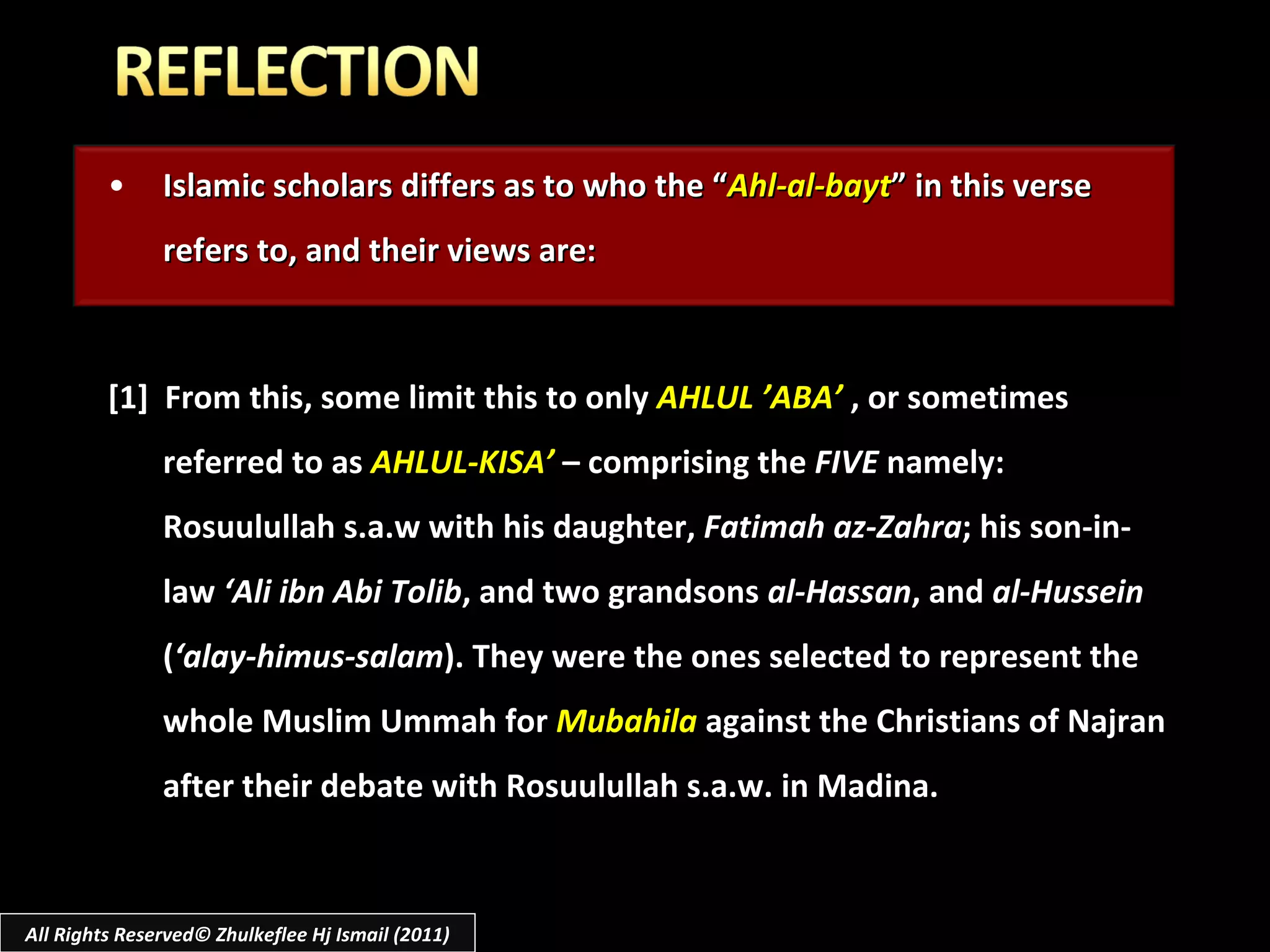 Islamic scholars differs as to who the “ Ahl-al-bayt ” in this verse refers to, and their views are: [1]  From this, some limit this to only  AHLUL ’ABA’   , or sometimes referred to as  AHLUL-KISA’  – comprising the  FIVE  namely: Rosuulullah s.a.w with his daughter,  Fatimah az-Zahra ; his son-in-law  ‘Ali ibn Abi Tolib , and two grandsons  al-Hassan , and  al-Hussein  ( ‘alay-himus-salam ). They were the ones selected to represent the whole Muslim Ummah for  Mubahila  against the Christians of Najran after their debate with Rosuulullah s.a.w. in Madina. All Rights Reserved© Zhulkeflee Hj Ismail (2011) 