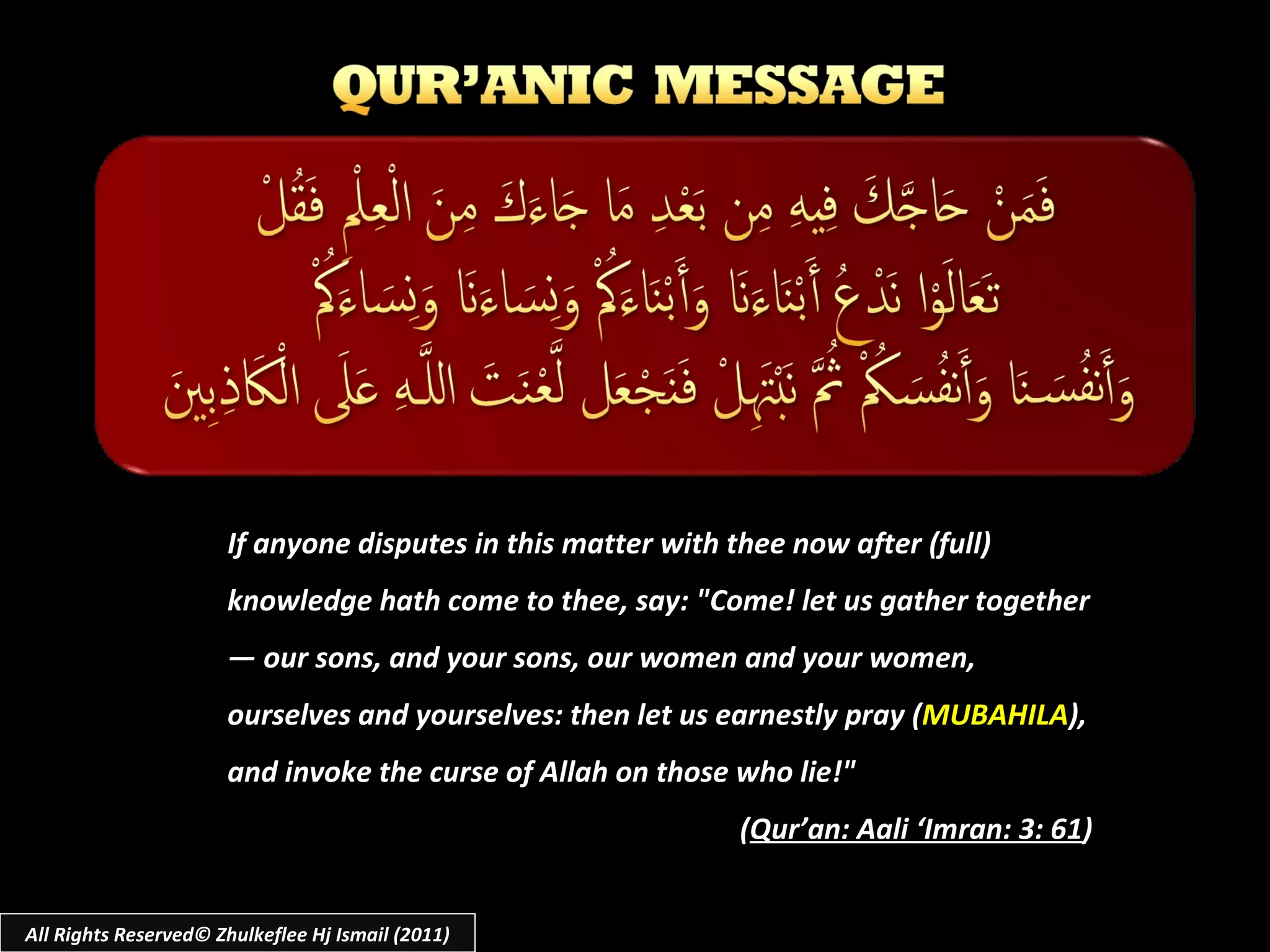 If anyone disputes in this matter with thee now after (full) knowledge hath come to thee, say: "Come! let us gather together ― our sons, and your sons, our women and your women, ourselves and yourselves: then let us earnestly pray ( MUBAHILA ), and invoke the curse of Allah on those who lie!"  ( Qur’an: Aali ‘Imran: 3: 61 ) All Rights Reserved© Zhulkeflee Hj Ismail (2011) 
